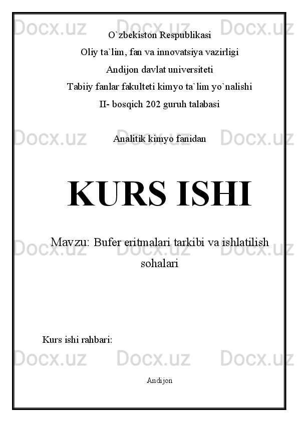 O`zbekiston Respublikasi
Oliy ta`lim, fan va innovatsiya vazirligi
Andijon davlat universiteti 
Tabiiy fanlar fakulteti kimyo ta`lim yo`nalishi 
II- bosqich 202 guruh talabasi
Analitik kimyo fanidan 
KURS ISHI
Mavzu:   Bufer eritmalari tarkibi va ishlatilish
sohalari
Kurs ishi rahbari:                             
Andijon  