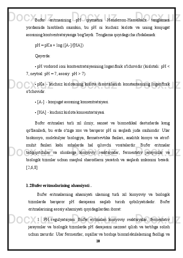 Bufer   eritmasining   pH   qiymatini   Henderson-Hasselbalx   tenglamasi
yordamida   hisoblash   mumkin,   bu   pH   ni   kuchsiz   kislota   va   uning   konjugat
asosining kontsentratsiyasiga bog'laydi.  Tenglama quyidagicha ifodalanadi:
pH = pKa + log ([A-]/[HA])
Qayerda:
 pH vodorod ioni kontsentratsiyasining logarifmik o'lchovidir (kislotali: pH <
7, neytral: pH = 7, asosiy: pH > 7).
 pKa   -   kuchsiz   kislotaning   kislota   dissotsilanish   konstantasining   logarifmik
o'lchovidir.
 [A-] - konjugat asosning konsentratsiyasi.
 [HA] - kuchsiz kislota konsentratsiyasi.
Bufer   eritmalari   turli   xil   ilmiy,   sanoat   va   biomedikal   dasturlarda   keng
qo'llaniladi,   bu   erda   o'ziga   xos   va   barqaror   pH   ni   saqlash   juda   muhimdir.   Ular
biokimyo,   molekulyar   biologiya,   farmatsevtika   fanlari,   analitik   kimyo   va   atrof-
muhit   fanlari   kabi   sohalarda   hal   qiluvchi   vositalardir.   Bufer   eritmalar
tadqiqotchilar   va   olimlarga   kimyoviy   reaktsiyalar,   fermentativ   jarayonlar   va
biologik   tizimlar   uchun   maqbul   sharoitlarni   yaratish   va   saqlash   imkonini   beradi.
[2,6,8]
 
1.2Bufer eritmalarining ahamiyati .
Bufer   eritmalarning   ahamiyati   ularning   turli   xil   kimyoviy   va   biologik
tizimlarda   barqaror   pH   darajasini   saqlab   turish   qobiliyatidadir.   Bufer
eritmalarining asosiy ahamiyati quyidagilardan iborat:
1. PH   regulyatsiyasi:   Bufer   eritmalari   kimyoviy   reaktsiyalar,   fermentativ
jarayonlar   va   biologik   tizimlarda   pH   darajasini   nazorat   qilish   va   tartibga   solish
uchun zarurdir. Ular fermentlar, oqsillar va boshqa biomolekulalarning faolligi va
10 