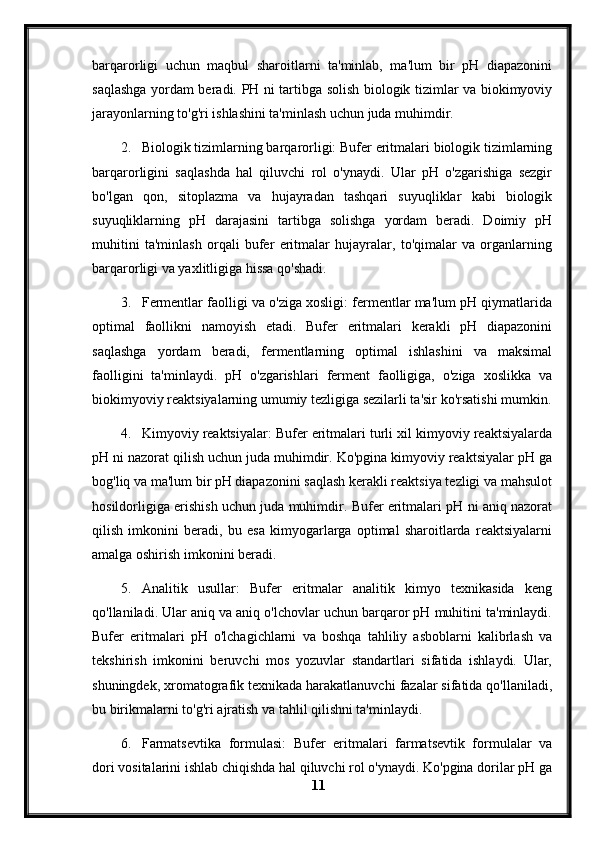 barqarorligi   uchun   maqbul   sharoitlarni   ta'minlab,   ma'lum   bir   pH   diapazonini
saqlashga yordam beradi.   PH ni tartibga solish biologik tizimlar va biokimyoviy
jarayonlarning to'g'ri ishlashini ta'minlash uchun juda muhimdir.
2. Biologik tizimlarning barqarorligi: Bufer eritmalari biologik tizimlarning
barqarorligini   saqlashda   hal   qiluvchi   rol   o'ynaydi.   Ular   pH   o'zgarishiga   sezgir
bo'lgan   qon,   sitoplazma   va   hujayradan   tashqari   suyuqliklar   kabi   biologik
suyuqliklarning   pH   darajasini   tartibga   solishga   yordam   beradi.   Doimiy   pH
muhitini   ta'minlash   orqali   bufer   eritmalar   hujayralar,   to'qimalar   va   organlarning
barqarorligi va yaxlitligiga hissa qo'shadi.
3. Fermentlar faolligi va o'ziga xosligi: fermentlar ma'lum pH qiymatlarida
optimal   faollikni   namoyish   etadi.   Bufer   eritmalari   kerakli   pH   diapazonini
saqlashga   yordam   beradi,   fermentlarning   optimal   ishlashini   va   maksimal
faolligini   ta'minlaydi.   pH   o'zgarishlari   ferment   faolligiga,   o'ziga   xoslikka   va
biokimyoviy reaktsiyalarning umumiy tezligiga sezilarli ta'sir ko'rsatishi mumkin.
4. Kimyoviy reaktsiyalar: Bufer eritmalari turli xil kimyoviy reaktsiyalarda
pH ni nazorat qilish uchun juda muhimdir. Ko'pgina kimyoviy reaktsiyalar pH ga
bog'liq va ma'lum bir pH diapazonini saqlash kerakli reaktsiya tezligi va mahsulot
hosildorligiga erishish uchun juda muhimdir. Bufer eritmalari pH ni aniq nazorat
qilish   imkonini   beradi,   bu   esa   kimyogarlarga   optimal   sharoitlarda   reaktsiyalarni
amalga oshirish imkonini beradi.
5. Analitik   usullar:   Bufer   eritmalar   analitik   kimyo   texnikasida   keng
qo'llaniladi. Ular aniq va aniq o'lchovlar uchun barqaror pH muhitini ta'minlaydi.
Bufer   eritmalari   pH   o'lchagichlarni   va   boshqa   tahliliy   asboblarni   kalibrlash   va
tekshirish   imkonini   beruvchi   mos   yozuvlar   standartlari   sifatida   ishlaydi.   Ular,
shuningdek, xromatografik texnikada harakatlanuvchi fazalar sifatida qo'llaniladi,
bu birikmalarni to'g'ri ajratish va tahlil qilishni ta'minlaydi.
6. Farmatsevtika   formulasi:   Bufer   eritmalari   farmatsevtik   formulalar   va
dori vositalarini ishlab chiqishda hal qiluvchi rol o'ynaydi. Ko'pgina dorilar pH ga
11 