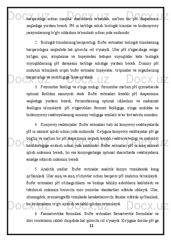 barqarorligi   uchun   maqbul   sharoitlarni   ta'minlab,   ma'lum   bir   pH   diapazonini
saqlashga yordam beradi.   PH ni tartibga solish biologik tizimlar va biokimyoviy
jarayonlarning to'g'ri ishlashini ta'minlash uchun juda muhimdir.
2. Biologik tizimlarning barqarorligi: Bufer eritmalari biologik tizimlarning
barqarorligini   saqlashda   hal   qiluvchi   rol   o'ynaydi.   Ular   pH   o'zgarishiga   sezgir
bo'lgan   qon,   sitoplazma   va   hujayradan   tashqari   suyuqliklar   kabi   biologik
suyuqliklarning   pH   darajasini   tartibga   solishga   yordam   beradi.   Doimiy   pH
muhitini   ta'minlash   orqali   bufer   eritmalar   hujayralar,   to'qimalar   va   organlarning
barqarorligi va yaxlitligiga hissa qo'shadi.
3. Fermentlar faolligi va o'ziga xosligi: fermentlar ma'lum pH qiymatlarida
optimal   faollikni   namoyish   etadi.   Bufer   eritmalari   kerakli   pH   diapazonini
saqlashga   yordam   beradi,   fermentlarning   optimal   ishlashini   va   maksimal
faolligini   ta'minlaydi.   pH   o'zgarishlari   ferment   faolligiga,   o'ziga   xoslikka   va
biokimyoviy reaktsiyalarning umumiy tezligiga sezilarli ta'sir ko'rsatishi mumkin.
4. Kimyoviy reaktsiyalar: Bufer eritmalari turli xil kimyoviy reaktsiyalarda
pH ni nazorat qilish uchun juda muhimdir. Ko'pgina kimyoviy reaktsiyalar pH ga
bog'liq va ma'lum bir pH diapazonini saqlash kerakli reaktsiya tezligi va mahsulot
hosildorligiga erishish uchun juda muhimdir. Bufer eritmalari pH ni aniq nazorat
qilish   imkonini   beradi,   bu   esa   kimyogarlarga   optimal   sharoitlarda   reaktsiyalarni
amalga oshirish imkonini beradi.
5. Analitik   usullar:   Bufer   eritmalar   analitik   kimyo   texnikasida   keng
qo'llaniladi. Ular aniq va aniq o'lchovlar uchun barqaror pH muhitini ta'minlaydi.
Bufer   eritmalari   pH   o'lchagichlarni   va   boshqa   tahliliy   asboblarni   kalibrlash   va
tekshirish   imkonini   beruvchi   mos   yozuvlar   standartlari   sifatida   ishlaydi.   Ular,
shuningdek, xromatografik texnikada harakatlanuvchi fazalar sifatida qo'llaniladi,
bu birikmalarni to'g'ri ajratish va tahlil qilishni ta'minlaydi.
6. Farmatsevtika   formulasi:   Bufer   eritmalari   farmatsevtik   formulalar   va
dori vositalarini ishlab chiqishda hal qiluvchi rol o'ynaydi. Ko'pgina dorilar pH ga
11