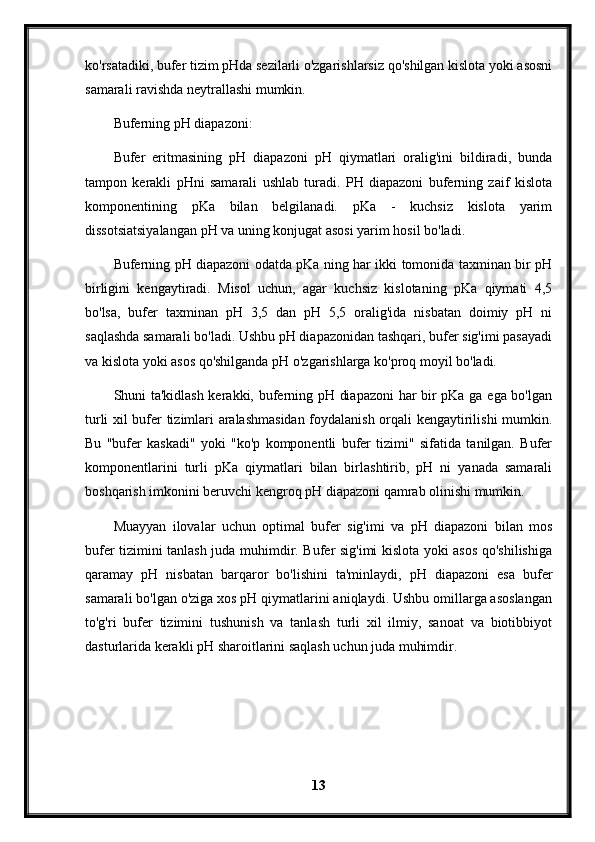 ko'rsatadiki, bufer tizim pHda sezilarli o'zgarishlarsiz qo'shilgan kislota yoki asosni
samarali ravishda neytrallashi mumkin.
Buferning pH diapazoni:
Bufer   eritmasining   pH   diapazoni   pH   qiymatlari   oralig'ini   bildiradi,   bunda
tampon   kerakli   pHni   samarali   ushlab   turadi.   PH   diapazoni   buferning   zaif   kislota
komponentining   pKa   bilan   belgilanadi.   pKa   -   kuchsiz   kislota   yarim
dissotsiatsiyalangan pH va uning konjugat asosi yarim hosil bo'ladi.
Buferning pH diapazoni odatda pKa ning har ikki tomonida taxminan bir pH
birligini   kengaytiradi.   Misol   uchun,   agar   kuchsiz   kislotaning   pKa   qiymati   4,5
bo'lsa,   bufer   taxminan   pH   3,5   dan   pH   5,5   oralig'ida   nisbatan   doimiy   pH   ni
saqlashda samarali bo'ladi. Ushbu pH diapazonidan tashqari, bufer sig'imi pasayadi
va kislota yoki asos qo'shilganda pH o'zgarishlarga ko'proq moyil bo'ladi.
Shuni ta'kidlash kerakki, buferning pH diapazoni  har bir pKa ga ega bo'lgan
turli xil bufer tizimlari aralashmasidan foydalanish orqali kengaytirilishi mumkin.
Bu   "bufer   kaskadi"   yoki   "ko'p   komponentli   bufer   tizimi"   sifatida   tanilgan.   Bufer
komponentlarini   turli   pKa   qiymatlari   bilan   birlashtirib,   pH   ni   yanada   samarali
boshqarish imkonini beruvchi kengroq pH diapazoni qamrab olinishi mumkin.
Muayyan   ilovalar   uchun   optimal   bufer   sig'imi   va   pH   diapazoni   bilan   mos
bufer tizimini tanlash juda muhimdir. Bufer sig'imi kislota yoki asos qo'shilishiga
qaramay   pH   nisbatan   barqaror   bo'lishini   ta'minlaydi,   pH   diapazoni   esa   bufer
samarali bo'lgan o'ziga xos pH qiymatlarini aniqlaydi. Ushbu omillarga asoslangan
to'g'ri   bufer   tizimini   tushunish   va   tanlash   turli   xil   ilmiy,   sanoat   va   biotibbiyot
dasturlarida kerakli pH sharoitlarini saqlash uchun juda muhimdir.
 
13