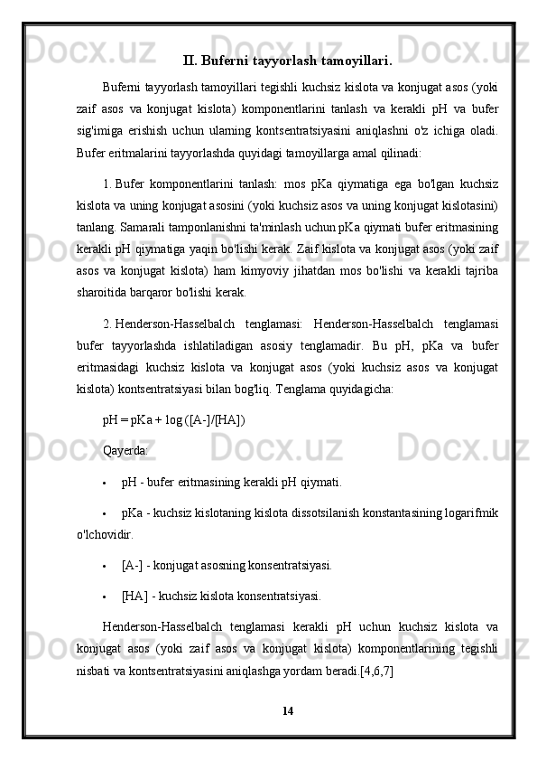 II. Buferni tayyorlash tamoyillari.
Buferni tayyorlash tamoyillari tegishli kuchsiz kislota va konjugat asos (yoki
zaif   asos   va   konjugat   kislota)   komponentlarini   tanlash   va   kerakli   pH   va   bufer
sig'imiga   erishish   uchun   ularning   kontsentratsiyasini   aniqlashni   o'z   ichiga   oladi.
Bufer eritmalarini tayyorlashda quyidagi tamoyillarga amal qilinadi:
1. Bufer   komponentlarini   tanlash:   mos   pKa   qiymatiga   ega   bo'lgan   kuchsiz
kislota va uning konjugat asosini (yoki kuchsiz asos va uning konjugat kislotasini)
tanlang. Samarali tamponlanishni ta'minlash uchun pKa qiymati bufer eritmasining
kerakli pH qiymatiga yaqin bo'lishi kerak. Zaif kislota va konjugat asos (yoki zaif
asos   va   konjugat   kislota)   ham   kimyoviy   jihatdan   mos   bo'lishi   va   kerakli   tajriba
sharoitida barqaror bo'lishi kerak.
2. Henderson-Hasselbalch   tenglamasi:   Henderson-Hasselbalch   tenglamasi
bufer   tayyorlashda   ishlatiladigan   asosiy   tenglamadir.   Bu   pH,   pKa   va   bufer
eritmasidagi   kuchsiz   kislota   va   konjugat   asos   (yoki   kuchsiz   asos   va   konjugat
kislota) kontsentratsiyasi bilan bog'liq.  Tenglama quyidagicha:
pH = pKa + log ([A-]/[HA])
Qayerda:
 pH - bufer eritmasining kerakli pH qiymati.
 pKa - kuchsiz kislotaning kislota dissotsilanish konstantasining logarifmik
o'lchovidir.
 [A-] - konjugat asosning konsentratsiyasi.
 [HA] - kuchsiz kislota konsentratsiyasi.
Henderson-Hasselbalch   tenglamasi   kerakli   pH   uchun   kuchsiz   kislota   va
konjugat   asos   (yoki   zaif   asos   va   konjugat   kislota)   komponentlarining   tegishli
nisbati va kontsentratsiyasini aniqlashga yordam beradi.[4,6,7]
14 