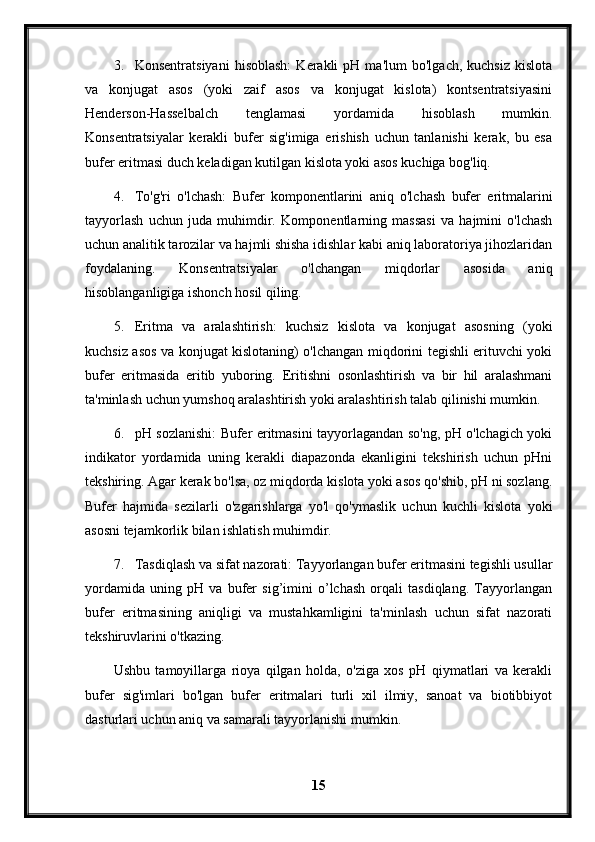 3. Konsentratsiyani   hisoblash:   Kerakli   pH  ma'lum   bo'lgach,   kuchsiz   kislota
va   konjugat   asos   (yoki   zaif   asos   va   konjugat   kislota)   kontsentratsiyasini
Henderson-Hasselbalch   tenglamasi   yordamida   hisoblash   mumkin.
Konsentratsiyalar   kerakli   bufer   sig'imiga   erishish   uchun   tanlanishi   kerak,   bu   esa
bufer eritmasi duch keladigan kutilgan kislota yoki asos kuchiga bog'liq.
4. To'g'ri   o'lchash:   Bufer   komponentlarini   aniq   o'lchash   bufer   eritmalarini
tayyorlash   uchun   juda   muhimdir.   Komponentlarning   massasi   va   hajmini   o'lchash
uchun analitik tarozilar va hajmli shisha idishlar kabi aniq laboratoriya jihozlaridan
foydalaning.   Konsentratsiyalar   o'lchangan   miqdorlar   asosida   aniq
hisoblanganligiga ishonch hosil qiling.
5. Eritma   va   aralashtirish:   kuchsiz   kislota   va   konjugat   asosning   (yoki
kuchsiz asos va konjugat kislotaning) o'lchangan miqdorini tegishli erituvchi yoki
bufer   eritmasida   eritib   yuboring.   Eritishni   osonlashtirish   va   bir   hil   aralashmani
ta'minlash uchun yumshoq aralashtirish yoki aralashtirish talab qilinishi mumkin.
6. pH sozlanishi: Bufer eritmasini tayyorlagandan so'ng, pH o'lchagich yoki
indikator   yordamida   uning   kerakli   diapazonda   ekanligini   tekshirish   uchun   pHni
tekshiring. Agar kerak bo'lsa, oz miqdorda kislota yoki asos qo'shib, pH ni sozlang.
Bufer   hajmida   sezilarli   o'zgarishlarga   yo'l   qo'ymaslik   uchun   kuchli   kislota   yoki
asosni tejamkorlik bilan ishlatish muhimdir.
7. Tasdiqlash va sifat nazorati: Tayyorlangan bufer eritmasini tegishli usullar
yordamida   uning   pH   va   bufer   sig’imini   o’lchash   orqali   tasdiqlang.   Tayyorlangan
bufer   eritmasining   aniqligi   va   mustahkamligini   ta'minlash   uchun   sifat   nazorati
tekshiruvlarini o'tkazing.
Ushbu   tamoyillarga   rioya   qilgan   holda,   o'ziga   xos   pH   qiymatlari   va   kerakli
bufer   sig'imlari   bo'lgan   bufer   eritmalari   turli   xil   ilmiy,   sanoat   va   biotibbiyot
dasturlari uchun aniq va samarali tayyorlanishi mumkin.
15