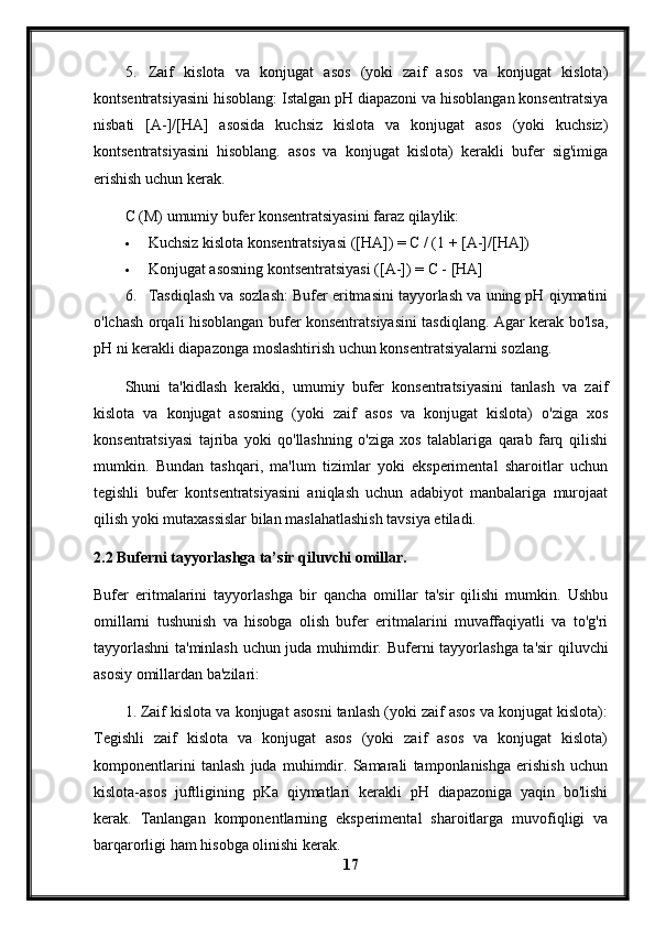 5. Zaif   kislota   va   konjugat   asos   (yoki   zaif   asos   va   konjugat   kislota)
kontsentratsiyasini hisoblang: Istalgan pH diapazoni va hisoblangan konsentratsiya
nisbati   [A-]/[HA]   asosida   kuchsiz   kislota   va   konjugat   asos   (yoki   kuchsiz)
kontsentratsiyasini   hisoblang.   asos   va   konjugat   kislota)   kerakli   bufer   sig'imiga
erishish uchun kerak.
C (M) umumiy bufer konsentratsiyasini faraz qilaylik:
 Kuchsiz kislota konsentratsiyasi ([HA]) = C / (1 + [A-]/[HA])
 Konjugat asosning kontsentratsiyasi ([A-]) = C - [HA]
6. Tasdiqlash va sozlash: Bufer eritmasini tayyorlash va uning pH qiymatini
o'lchash orqali hisoblangan bufer konsentratsiyasini tasdiqlang. Agar kerak bo'lsa,
pH ni kerakli diapazonga moslashtirish uchun konsentratsiyalarni sozlang.
Shuni   ta'kidlash   kerakki,   umumiy   bufer   konsentratsiyasini   tanlash   va   zaif
kislota   va   konjugat   asosning   (yoki   zaif   asos   va   konjugat   kislota)   o'ziga   xos
konsentratsiyasi   tajriba   yoki   qo'llashning   o'ziga   xos   talablariga   qarab   farq   qilishi
mumkin.   Bundan   tashqari,   ma'lum   tizimlar   yoki   eksperimental   sharoitlar   uchun
tegishli   bufer   kontsentratsiyasini   aniqlash   uchun   adabiyot   manbalariga   murojaat
qilish yoki mutaxassislar bilan maslahatlashish tavsiya etiladi.
2.2 Buferni tayyorlashga ta’sir qiluvchi omillar.
Bufer   eritmalarini   tayyorlashga   bir   qancha   omillar   ta'sir   qilishi   mumkin.   Ushbu
omillarni   tushunish   va   hisobga   olish   bufer   eritmalarini   muvaffaqiyatli   va   to'g'ri
tayyorlashni  ta'minlash uchun juda muhimdir.   Buferni tayyorlashga ta'sir qiluvchi
asosiy omillardan ba'zilari:
1. Zaif kislota va konjugat asosni tanlash (yoki zaif asos va konjugat kislota):
Tegishli   zaif   kislota   va   konjugat   asos   (yoki   zaif   asos   va   konjugat   kislota)
komponentlarini   tanlash   juda   muhimdir.   Samarali   tamponlanishga   erishish   uchun
kislota-asos   juftligining   pKa   qiymatlari   kerakli   pH   diapazoniga   yaqin   bo'lishi
kerak.   Tanlangan   komponentlarning   eksperimental   sharoitlarga   muvofiqligi   va
barqarorligi ham hisobga olinishi kerak.
17 