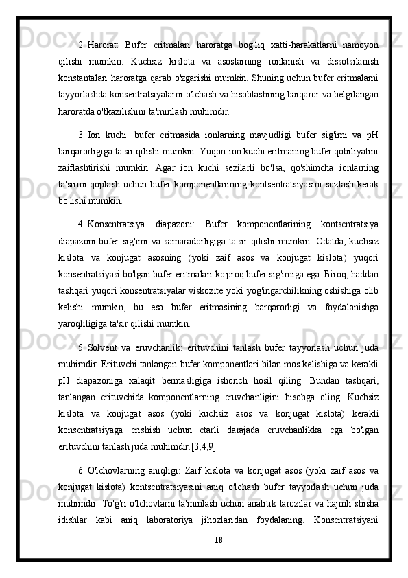 2. Harorat:   Bufer   eritmalari   haroratga   bog'liq   xatti-harakatlarni   namoyon
qilishi   mumkin.   Kuchsiz   kislota   va   asoslarning   ionlanish   va   dissotsilanish
konstantalari haroratga qarab o'zgarishi mumkin. Shuning uchun bufer eritmalarni
tayyorlashda konsentratsiyalarni o'lchash va hisoblashning barqaror va belgilangan
haroratda o'tkazilishini ta'minlash muhimdir.
3. Ion   kuchi:   bufer   eritmasida   ionlarning   mavjudligi   bufer   sig'imi   va   pH
barqarorligiga ta'sir qilishi mumkin. Yuqori ion kuchi eritmaning bufer qobiliyatini
zaiflashtirishi   mumkin.   Agar   ion   kuchi   sezilarli   bo'lsa,   qo'shimcha   ionlarning
ta'sirini   qoplash   uchun  bufer  komponentlarining  kontsentratsiyasini   sozlash   kerak
bo'lishi mumkin.
4. Konsentratsiya   diapazoni:   Bufer   komponentlarining   kontsentratsiya
diapazoni  bufer  sig'imi  va samaradorligiga ta'sir  qilishi  mumkin. Odatda,  kuchsiz
kislota   va   konjugat   asosning   (yoki   zaif   asos   va   konjugat   kislota)   yuqori
konsentratsiyasi bo'lgan bufer eritmalari ko'proq bufer sig'imiga ega. Biroq, haddan
tashqari yuqori konsentratsiyalar viskozite yoki yog'ingarchilikning oshishiga olib
kelishi   mumkin,   bu   esa   bufer   eritmasining   barqarorligi   va   foydalanishga
yaroqliligiga ta'sir qilishi mumkin.
5. Solvent   va   eruvchanlik:   erituvchini   tanlash   bufer   tayyorlash   uchun   juda
muhimdir. Erituvchi tanlangan bufer komponentlari bilan mos kelishiga va kerakli
pH   diapazoniga   xalaqit   bermasligiga   ishonch   hosil   qiling.   Bundan   tashqari,
tanlangan   erituvchida   komponentlarning   eruvchanligini   hisobga   oling.   Kuchsiz
kislota   va   konjugat   asos   (yoki   kuchsiz   asos   va   konjugat   kislota)   kerakli
konsentratsiyaga   erishish   uchun   etarli   darajada   eruvchanlikka   ega   bo'lgan
erituvchini tanlash juda muhimdir.[3,4,9]
6. O'lchovlarning   aniqligi:   Zaif   kislota   va   konjugat   asos   (yoki   zaif   asos   va
konjugat   kislota)   kontsentratsiyasini   aniq   o'lchash   bufer   tayyorlash   uchun   juda
muhimdir. To'g'ri o'lchovlarni ta'minlash uchun analitik tarozilar va hajmli shisha
idishlar   kabi   aniq   laboratoriya   jihozlaridan   foydalaning.   Konsentratsiyani
18 