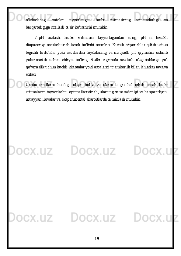 o'lchashdagi   xatolar   tayyorlangan   bufer   eritmasining   samaradorligi   va
barqarorligiga sezilarli ta'sir ko'rsatishi mumkin.
7. pH   sozlash:   Bufer   eritmasini   tayyorlagandan   so'ng,   pH   ni   kerakli
diapazonga moslashtirish  kerak bo'lishi  mumkin. Kichik o'zgarishlar  qilish  uchun
tegishli   kislotalar   yoki   asoslardan   foydalaning   va   maqsadli   pH   qiymatini   oshirib
yubormaslik   uchun   ehtiyot   bo'ling.   Bufer   sig'imida   sezilarli   o'zgarishlarga   yo'l
qo'ymaslik uchun kuchli kislotalar yoki asoslarni tejamkorlik bilan ishlatish tavsiya
etiladi.
Ushbu   omillarni   hisobga   olgan   holda   va   ularni   to'g'ri   hal   qilish   orqali   bufer
eritmalarini tayyorlashni optimallashtirish, ularning samaradorligi va barqarorligini
muayyan ilovalar va eksperimental sharoitlarda ta'minlash mumkin.
19