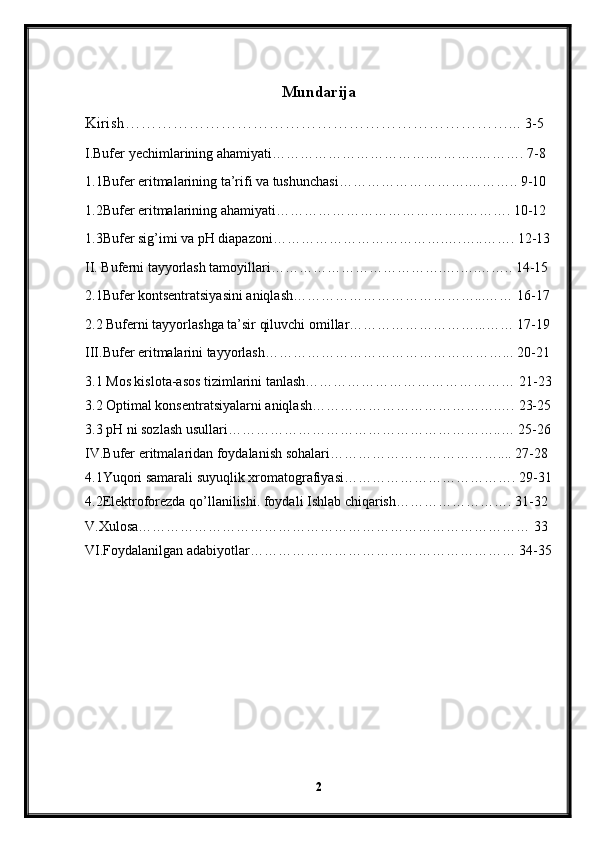 Mundarija
Kirish………………………………………………………………...  3-5
I.Bufer yechimlarining ahamiyati…………………………….………..………. 7-8
1.1Bufer eritmalarining ta’rifi va tushunchasi……………………….……….. 9-10
1.2Bufer eritmalarining ahamiyati…………………………………..………. 10-12
1.3Bufer sig’imi va pH diapazoni……………………………….….…..……. 12-13
II. Buferni tayyorlash tamoyillari……………………………….….….…….. 14-15
2.1Bufer kontsentratsiyasini aniqlash…………………………………...…… 16-17
2.2 Buferni tayyorlashga ta’sir qiluvchi omillar………………………...…… 17-19
III.Bufer eritmalarini tayyorlash……………………………………………... 20-21
3.1 Mos kislota-asos tizimlarini tanlash……………………………………… 21-23
3.2 Optimal konsentratsiyalarni aniqlash………………………………….…. 23-25
3.3 pH ni sozlash usullari…………………………………………………..… 25-26
IV.Bufer eritmalaridan foydalanish sohalari……………………………….... 27-28
4.1Yuqori samarali suyuqlik xromatografiyasi………………………………. 29-31
4.2Elektroforezda qo’llanilishi. foydali Ishlab chiqarish……………………. 31-32
V.Xulosa………………………………………………………………………… 33
VI.Foydalanilgan adabiyotlar………………………………………………… 34-35
2 