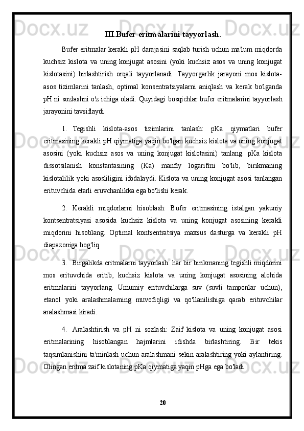 III.Bufer eritmalarini tayyorlash.
Bufer eritmalar kerakli pH darajasini  saqlab turish uchun ma'lum miqdorda
kuchsiz   kislota   va   uning   konjugat   asosini   (yoki   kuchsiz   asos   va   uning   konjugat
kislotasini)   birlashtirish   orqali   tayyorlanadi.   Tayyorgarlik   jarayoni   mos   kislota-
asos   tizimlarini   tanlash,   optimal   konsentratsiyalarni   aniqlash   va   kerak   bo'lganda
pH ni sozlashni o'z ichiga oladi.   Quyidagi bosqichlar bufer eritmalarini tayyorlash
jarayonini tavsiflaydi:
1. Tegishli   kislota-asos   tizimlarini   tanlash:   pKa   qiymatlari   bufer
eritmasining kerakli pH qiymatiga yaqin bo'lgan kuchsiz kislota va uning konjugat
asosini   (yoki   kuchsiz   asos   va   uning   konjugat   kislotasini)   tanlang.   pKa   kislota
dissotsilanish   konstantasining   (Ka)   manfiy   logarifmi   bo'lib,   birikmaning
kislotalilik yoki  asosliligini  ifodalaydi. Kislota  va uning konjugat  asosi  tanlangan
erituvchida etarli eruvchanlikka ega bo'lishi kerak.
2. Kerakli   miqdorlarni   hisoblash:   Bufer   eritmasining   istalgan   yakuniy
kontsentratsiyasi   asosida   kuchsiz   kislota   va   uning   konjugat   asosining   kerakli
miqdorini   hisoblang.   Optimal   kontsentratsiya   maxsus   dasturga   va   kerakli   pH
diapazoniga bog'liq.
3. Birgalikda eritmalarni tayyorlash: har bir birikmaning tegishli miqdorini
mos   erituvchida   eritib,   kuchsiz   kislota   va   uning   konjugat   asosining   alohida
eritmalarini   tayyorlang.   Umumiy   erituvchilarga   suv   (suvli   tamponlar   uchun),
etanol   yoki   aralashmalarning   muvofiqligi   va   qo'llanilishiga   qarab   erituvchilar
aralashmasi kiradi.
4. Aralashtirish   va   pH   ni   sozlash:   Zaif   kislota   va   uning   konjugat   asosi
eritmalarining   hisoblangan   hajmlarini   idishda   birlashtiring.   Bir   tekis
taqsimlanishini  ta'minlash  uchun  aralashmani   sekin  aralashtiring yoki   aylantiring.
Olingan eritma zaif kislotaning pKa qiymatiga yaqin pHga ega bo'ladi.
20