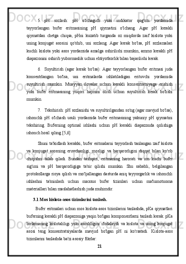 5. pH   sozlash:   pH   o'lchagich   yoki   indikator   qog'ozi   yordamida
tayyorlangan   bufer   eritmasining   pH   qiymatini   o'lchang.   Agar   pH   kerakli
qiymatdan   chetga   chiqsa,   pHni   kuzatib   turganda   oz   miqdorda   zaif   kislota   yoki
uning   konjugat   asosini   qo'shib,   uni   sozlang.   Agar   kerak   bo'lsa,   pH   sozlamalari
kuchli kislota yoki  asos yordamida amalga oshirilishi  mumkin, ammo kerakli pH
diapazonini oshirib yubormaslik uchun ehtiyotkorlik bilan bajarilishi kerak.
6. Suyultirish   (agar   kerak   bo'lsa):   Agar   tayyorlangan   bufer   eritmasi   juda
konsentrlangan   bo'lsa,   uni   eritmalarda   ishlatiladigan   erituvchi   yordamida
suyultirish   mumkin.   Muayyan   ilovalar   uchun   kerakli   konsentratsiyaga   erishish
yoki   bufer   eritmasining   yuqori   hajmini   olish   uchun   suyultirish   kerak   bo'lishi
mumkin.
7. Tekshirish: pH sozlanishi va suyultirilgandan so'ng (agar mavjud bo'lsa),
ishonchli   pH   o'lchash   usuli   yordamida   bufer   eritmasining   yakuniy   pH   qiymatini
tekshiring.   Buferning   optimal   ishlashi   uchun   pH   kerakli   diapazonda   qolishiga
ishonch hosil qiling.[5,6]
Shuni ta'kidlash kerakki, bufer  eritmalarni tayyorlash tanlangan zaif kislota
va   konjugat   asosning   eruvchanligi,   mosligi   va   barqarorligini   diqqat   bilan   ko'rib
chiqishni   talab   qiladi.   Bundan   tashqari,   eritmaning   harorati   va   ion   kuchi   bufer
sig'imi   va   pH   barqarorligiga   ta'sir   qilishi   mumkin.   Shu   sababli,   belgilangan
protokollarga rioya qilish va mo'ljallangan dasturda aniq tayyorgarlik va ishonchli
ishlashni   ta'minlash   uchun   maxsus   bufer   tizimlari   uchun   ma'lumotnoma
materiallari bilan maslahatlashish juda muhimdir.
3.1 Mos kislota-asos tizimlarini tanlash.
Bufer eritmalari uchun mos kislota-asos tizimlarini tanlashda, pKa qiymatlari
buferning kerakli pH diapazoniga yaqin bo'lgan komponentlarni tanlash kerak. pKa
birikmaning   kislotaliligi   yoki   asosliligini   ifodalaydi   va   kislota   va   uning   konjugat
asosi   teng   konsentratsiyalarda   mavjud   bo'lgan   pH   ni   ko'rsatadi.   Kislota-asos
tizimlarini tanlashda ba'zi asosiy fikrlar:
21 