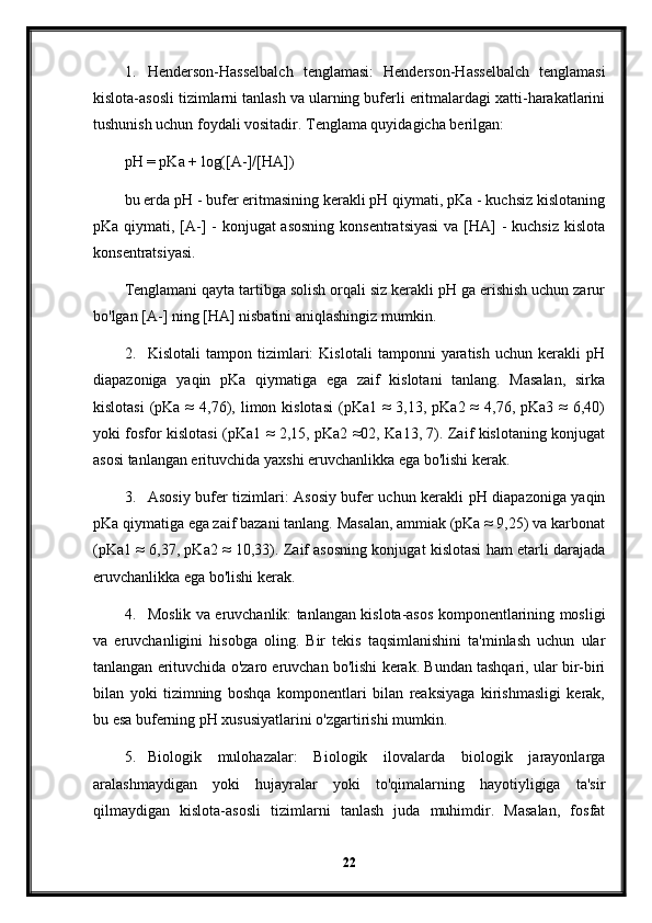 1. Henderson-Hasselbalch   tenglamasi:   Henderson-Hasselbalch   tenglamasi
kislota-asosli tizimlarni tanlash va ularning buferli eritmalardagi xatti-harakatlarini
tushunish uchun foydali vositadir. Tenglama quyidagicha berilgan:
pH = pKa + log([A-]/[HA])
bu erda pH - bufer eritmasining kerakli pH qiymati, pKa - kuchsiz kislotaning
pKa qiymati, [A-] - konjugat  asosning konsentratsiyasi  va [HA]  - kuchsiz kislota
konsentratsiyasi.
Tenglamani qayta tartibga solish orqali siz kerakli pH ga erishish uchun zarur
bo'lgan [A-] ning [HA] nisbatini aniqlashingiz mumkin.
2. Kislotali   tampon   tizimlari:   Kislotali   tamponni   yaratish   uchun   kerakli   pH
diapazoniga   yaqin   pKa   qiymatiga   ega   zaif   kislotani   tanlang.   Masalan,   sirka
kislotasi  (pKa ≈   4,76),  limon kislotasi  (pKa1  ≈  3,13,  pKa2 ≈   4,76, pKa3  ≈  6,40)
yoki fosfor kislotasi (pKa1 ≈ 2,15, pKa2 ≈02, Ka13, 7). Zaif kislotaning konjugat
asosi tanlangan erituvchida yaxshi eruvchanlikka ega bo'lishi kerak.
3. Asosiy bufer tizimlari: Asosiy bufer uchun kerakli pH diapazoniga yaqin
pKa qiymatiga ega zaif bazani tanlang. Masalan, ammiak (pKa ≈ 9,25) va karbonat
(pKa1 ≈ 6,37, pKa2 ≈ 10,33). Zaif asosning konjugat kislotasi ham etarli darajada
eruvchanlikka ega bo'lishi kerak.
4. Moslik va eruvchanlik: tanlangan kislota-asos komponentlarining mosligi
va   eruvchanligini   hisobga   oling.   Bir   tekis   taqsimlanishini   ta'minlash   uchun   ular
tanlangan erituvchida o'zaro eruvchan bo'lishi kerak. Bundan tashqari, ular bir-biri
bilan   yoki   tizimning   boshqa   komponentlari   bilan   reaksiyaga   kirishmasligi   kerak,
bu esa buferning pH xususiyatlarini o'zgartirishi mumkin.
5. Biologik   mulohazalar:   Biologik   ilovalarda   biologik   jarayonlarga
aralashmaydigan   yoki   hujayralar   yoki   to'qimalarning   hayotiyligiga   ta'sir
qilmaydigan   kislota-asosli   tizimlarni   tanlash   juda   muhimdir.   Masalan,   fosfat
22 