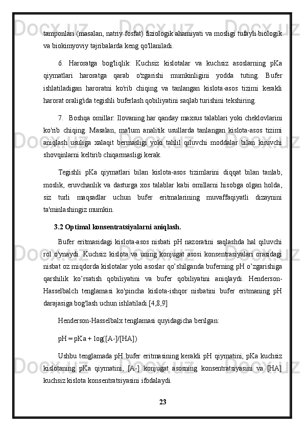 tamponlari (masalan, natriy fosfat) fiziologik ahamiyati va mosligi tufayli biologik
va biokimyoviy tajribalarda keng qo'llaniladi.
6. Haroratga   bog'liqlik:   Kuchsiz   kislotalar   va   kuchsiz   asoslarning   pKa
qiymatlari   haroratga   qarab   o'zgarishi   mumkinligini   yodda   tuting.   Bufer
ishlatiladigan   haroratni   ko'rib   chiqing   va   tanlangan   kislota-asos   tizimi   kerakli
harorat oralig'ida tegishli buferlash qobiliyatini saqlab turishini tekshiring.
7. Boshqa omillar: Ilovaning har qanday maxsus talablari yoki cheklovlarini
ko'rib   chiqing.   Masalan,   ma'lum   analitik   usullarda   tanlangan   kislota-asos   tizimi
aniqlash   usuliga   xalaqit   bermasligi   yoki   tahlil   qiluvchi   moddalar   bilan   kiruvchi
shovqinlarni keltirib chiqarmasligi kerak.
Tegishli   pKa   qiymatlari   bilan   kislota-asos   tizimlarini   diqqat   bilan   tanlab,
moslik,   eruvchanlik   va   dasturga   xos   talablar   kabi   omillarni   hisobga   olgan   holda,
siz   turli   maqsadlar   uchun   bufer   eritmalarining   muvaffaqiyatli   dizaynini
ta'minlashingiz mumkin.
3.2 Optimal konsentratsiyalarni aniqlash.
Bufer   eritmasidagi   kislota-asos   nisbati   pH   nazoratini   saqlashda   hal   qiluvchi
rol   o'ynaydi.   Kuchsiz   kislota   va   uning   konjugat   asosi   konsentrasiyalari   orasidagi
nisbat oz miqdorda kislotalar yoki asoslar qo’shilganda buferning pH o’zgarishiga
qarshilik   ko’rsatish   qobiliyatini   va   bufer   qobiliyatini   aniqlaydi.   Henderson-
Hasselbalch   tenglamasi   ko'pincha   kislota-ishqor   nisbatini   bufer   eritmaning   pH
darajasiga bog'lash uchun ishlatiladi.[4,8,9]
Henderson-Hasselbalx tenglamasi quyidagicha berilgan:
pH = pKa + log([A-]/[HA])
Ushbu tenglamada pH bufer eritmasining kerakli pH qiymatini, pKa kuchsiz
kislotaning   pKa   qiymatini,   [A-]   konjugat   asosning   konsentratsiyasini   va   [HA]
kuchsiz kislota konsentratsiyasini ifodalaydi.
23 