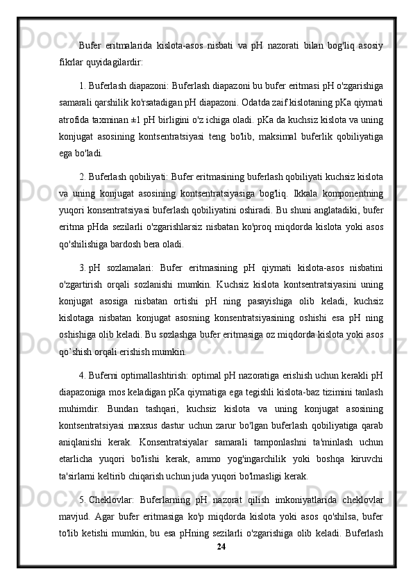 Bufer   eritmalarida   kislota-asos   nisbati   va   pH   nazorati   bilan   bog'liq   asosiy
fikrlar quyidagilardir:
1. Buferlash diapazoni: Buferlash diapazoni bu bufer eritmasi pH o'zgarishiga
samarali qarshilik ko'rsatadigan pH diapazoni. Odatda zaif kislotaning pKa qiymati
atrofida taxminan ±1 pH birligini o'z ichiga oladi. pKa da kuchsiz kislota va uning
konjugat   asosining   kontsentratsiyasi   teng   bo'lib,   maksimal   buferlik   qobiliyatiga
ega bo'ladi.
2. Buferlash qobiliyati: Bufer eritmasining buferlash qobiliyati kuchsiz kislota
va   uning   konjugat   asosining   kontsentratsiyasiga   bog'liq.   Ikkala   komponentning
yuqori konsentratsiyasi buferlash qobiliyatini oshiradi. Bu shuni anglatadiki, bufer
eritma   pHda   sezilarli   o'zgarishlarsiz   nisbatan   ko'proq   miqdorda   kislota   yoki   asos
qo'shilishiga bardosh bera oladi.
3. pH   sozlamalari:   Bufer   eritmasining   pH   qiymati   kislota-asos   nisbatini
o'zgartirish   orqali   sozlanishi   mumkin.   Kuchsiz   kislota   kontsentratsiyasini   uning
konjugat   asosiga   nisbatan   ortishi   pH   ning   pasayishiga   olib   keladi,   kuchsiz
kislotaga   nisbatan   konjugat   asosning   konsentratsiyasining   oshishi   esa   pH   ning
oshishiga olib keladi. Bu sozlashga bufer eritmasiga oz miqdorda kislota yoki asos
qo’shish orqali erishish mumkin.
4. Buferni optimallashtirish: optimal pH nazoratiga erishish uchun kerakli pH
diapazoniga mos keladigan pKa qiymatiga ega tegishli kislota-baz tizimini tanlash
muhimdir.   Bundan   tashqari,   kuchsiz   kislota   va   uning   konjugat   asosining
kontsentratsiyasi   maxsus   dastur   uchun   zarur   bo'lgan   buferlash   qobiliyatiga   qarab
aniqlanishi   kerak.   Konsentratsiyalar   samarali   tamponlashni   ta'minlash   uchun
etarlicha   yuqori   bo'lishi   kerak,   ammo   yog'ingarchilik   yoki   boshqa   kiruvchi
ta'sirlarni keltirib chiqarish uchun juda yuqori bo'lmasligi kerak.
5. Cheklovlar:   Buferlarning   pH   nazorat   qilish   imkoniyatlarida   cheklovlar
mavjud.   Agar   bufer   eritmasiga   ko'p   miqdorda   kislota   yoki   asos   qo'shilsa,   bufer
to'lib   ketishi   mumkin,   bu   esa   pHning   sezilarli   o'zgarishiga   olib   keladi.   Buferlash
24
