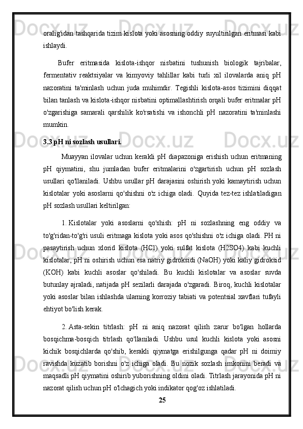 oralig'idan tashqarida tizim kislota yoki asosning oddiy suyultirilgan eritmasi kabi
ishlaydi.
Bufer   eritmasida   kislota-ishqor   nisbatini   tushunish   biologik   tajribalar,
fermentativ   reaktsiyalar   va   kimyoviy   tahlillar   kabi   turli   xil   ilovalarda   aniq   pH
nazoratini   ta'minlash   uchun   juda   muhimdir.   Tegishli   kislota-asos   tizimini   diqqat
bilan tanlash va kislota-ishqor nisbatini optimallashtirish orqali bufer eritmalar pH
o'zgarishiga   samarali   qarshilik   ko'rsatishi   va   ishonchli   pH   nazoratini   ta'minlashi
mumkin.
3.3 pH ni sozlash usullari.
Muayyan   ilovalar   uchun   kerakli   pH   diapazoniga   erishish   uchun   eritmaning
pH   qiymatini,   shu   jumladan   bufer   eritmalarini   o'zgartirish   uchun   pH   sozlash
usullari  qo'llaniladi. Ushbu  usullar  pH darajasini  oshirish yoki  kamaytirish uchun
kislotalar   yoki   asoslarni   qo'shishni   o'z   ichiga   oladi.   Quyida   tez-tez   ishlatiladigan
pH sozlash usullari keltirilgan:
1. Kislotalar   yoki   asoslarni   qo'shish:   pH   ni   sozlashning   eng   oddiy   va
to'g'ridan-to'g'ri usuli eritmaga kislota yoki asos qo'shishni  o'z ichiga oladi. PH ni
pasaytirish   uchun   xlorid   kislota   (HCl)   yoki   sulfat   kislota   (H2SO4)   kabi   kuchli
kislotalar, pH ni oshirish uchun esa natriy gidroksidi (NaOH) yoki kaliy gidroksid
(KOH)   kabi   kuchli   asoslar   qo'shiladi.   Bu   kuchli   kislotalar   va   asoslar   suvda
butunlay ajraladi, natijada pH sezilarli  darajada o'zgaradi. Biroq, kuchli kislotalar
yoki asoslar  bilan ishlashda ularning korroziy tabiati va potentsial xavflari tufayli
ehtiyot bo'lish kerak.
2. Asta-sekin   titrlash:   pH   ni   aniq   nazorat   qilish   zarur   bo'lgan   hollarda
bosqichma-bosqich   titrlash   qo'llaniladi.   Ushbu   usul   kuchli   kislota   yoki   asosni
kichik   bosqichlarda   qo'shib,   kerakli   qiymatga   erishilgunga   qadar   pH   ni   doimiy
ravishda   kuzatib   borishni   o'z   ichiga   oladi.   Bu   nozik   sozlash   imkonini   beradi   va
maqsadli pH qiymatini oshirib yuborishning oldini oladi. Titrlash jarayonida pH ni
nazorat qilish uchun pH o'lchagich yoki indikator qog'oz ishlatiladi.
25 