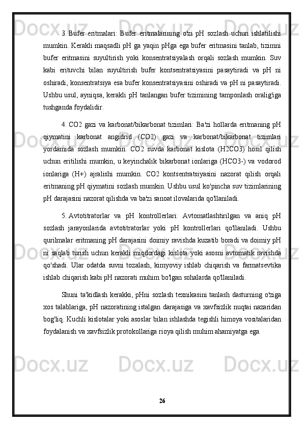 3. Bufer   eritmalari:   Bufer   eritmalarining   o'zi   pH   sozlash   uchun   ishlatilishi
mumkin. Kerakli maqsadli pH ga yaqin pHga ega bufer eritmasini tanlab, tizimni
bufer   eritmasini   suyultirish   yoki   konsentratsiyalash   orqali   sozlash   mumkin.   Suv
kabi   erituvchi   bilan   suyultirish   bufer   kontsentratsiyasini   pasaytiradi   va   pH   ni
oshiradi, konsentratsiya esa bufer konsentratsiyasini oshiradi va pH ni pasaytiradi.
Ushbu usul, ayniqsa, kerakli pH tanlangan bufer  tizimining tamponlash oralig'iga
tushganda foydalidir.
4. CO2 gazi  va karbonat/bikarbonat  tizimlari:  Ba'zi  hollarda eritmaning pH
qiymatini   karbonat   angidrid   (CO2)   gazi   va   karbonat/bikarbonat   tizimlari
yordamida   sozlash   mumkin.   CO2   suvda   karbonat   kislota   (H2CO3)   hosil   qilish
uchun eritilishi  mumkin, u keyinchalik  bikarbonat  ionlariga (HCO3-) va  vodorod
ionlariga   (H+)   ajralishi   mumkin.   CO2   kontsentratsiyasini   nazorat   qilish   orqali
eritmaning pH qiymatini sozlash mumkin. Ushbu usul ko'pincha suv tizimlarining
pH darajasini nazorat qilishda va ba'zi sanoat ilovalarida qo'llaniladi.
5. Avtotitratorlar   va   pH   kontrollerlari:   Avtomatlashtirilgan   va   aniq   pH
sozlash   jarayonlarida   avtotitratorlar   yoki   pH   kontrollerlari   qo'llaniladi.   Ushbu
qurilmalar eritmaning pH darajasini doimiy ravishda kuzatib boradi va doimiy pH
ni   saqlab   turish   uchun   kerakli   miqdordagi   kislota   yoki   asosni   avtomatik  ravishda
qo'shadi.   Ular   odatda   suvni   tozalash,   kimyoviy   ishlab   chiqarish   va   farmatsevtika
ishlab chiqarish kabi pH nazorati muhim bo'lgan sohalarda qo'llaniladi.
Shuni ta'kidlash kerakki, pHni sozlash  texnikasini  tanlash dasturning o'ziga
xos talablariga, pH nazoratining istalgan darajasiga va xavfsizlik nuqtai nazaridan
bog'liq. Kuchli kislotalar yoki asoslar bilan ishlashda tegishli himoya vositalaridan
foydalanish va xavfsizlik protokollariga rioya qilish muhim ahamiyatga ega.
26 