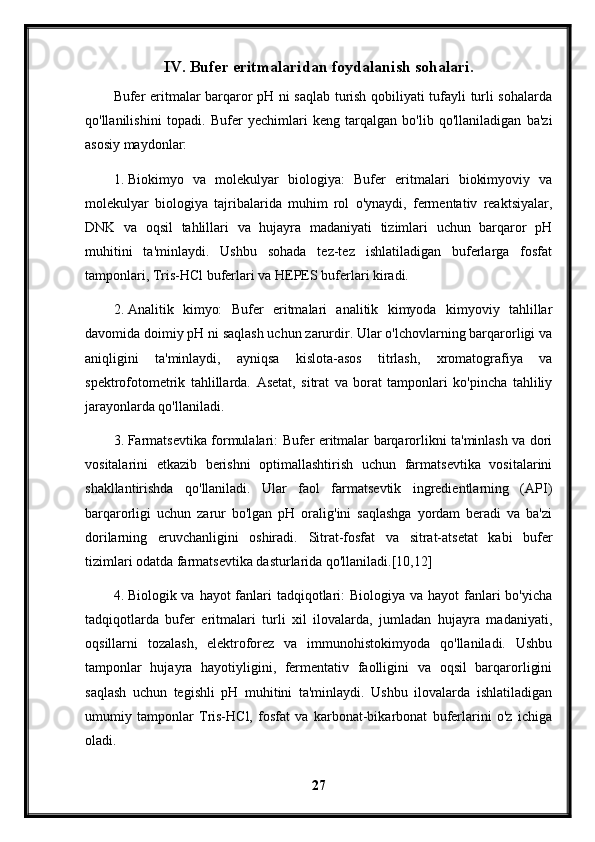 IV. Bufer eritmalaridan foydalanish sohalari.
Bufer eritmalar barqaror pH ni saqlab turish qobiliyati tufayli turli sohalarda
qo'llanilishini   topadi.   Bufer   yechimlari   keng   tarqalgan   bo'lib   qo'llaniladigan   ba'zi
asosiy maydonlar:
1. Biokimyo   va   molekulyar   biologiya:   Bufer   eritmalari   biokimyoviy   va
molekulyar   biologiya   tajribalarida   muhim   rol   o'ynaydi,   fermentativ   reaktsiyalar,
DNK   va   oqsil   tahlillari   va   hujayra   madaniyati   tizimlari   uchun   barqaror   pH
muhitini   ta'minlaydi.   Ushbu   sohada   tez-tez   ishlatiladigan   buferlarga   fosfat
tamponlari, Tris-HCl buferlari va HEPES buferlari kiradi.
2. Analitik   kimyo:   Bufer   eritmalari   analitik   kimyoda   kimyoviy   tahlillar
davomida doimiy pH ni saqlash uchun zarurdir. Ular o'lchovlarning barqarorligi va
aniqligini   ta'minlaydi,   ayniqsa   kislota-asos   titrlash,   xromatografiya   va
spektrofotometrik   tahlillarda.   Asetat,   sitrat   va   borat   tamponlari   ko'pincha   tahliliy
jarayonlarda qo'llaniladi.
3. Farmatsevtika formulalari: Bufer eritmalar barqarorlikni ta'minlash va dori
vositalarini   etkazib   berishni   optimallashtirish   uchun   farmatsevtika   vositalarini
shakllantirishda   qo'llaniladi.   Ular   faol   farmatsevtik   ingredientlarning   (API)
barqarorligi   uchun   zarur   bo'lgan   pH   oralig'ini   saqlashga   yordam   beradi   va   ba'zi
dorilarning   eruvchanligini   oshiradi.   Sitrat-fosfat   va   sitrat-atsetat   kabi   bufer
tizimlari odatda farmatsevtika dasturlarida qo'llaniladi.[10,12]
4. Biologik va hayot  fanlari  tadqiqotlari: Biologiya va hayot  fanlari bo'yicha
tadqiqotlarda   bufer   eritmalari   turli   xil   ilovalarda,   jumladan   hujayra   madaniyati,
oqsillarni   tozalash,   elektroforez   va   immunohistokimyoda   qo'llaniladi.   Ushbu
tamponlar   hujayra   hayotiyligini,   fermentativ   faolligini   va   oqsil   barqarorligini
saqlash   uchun   tegishli   pH   muhitini   ta'minlaydi.   Ushbu   ilovalarda   ishlatiladigan
umumiy   tamponlar   Tris-HCl,   fosfat   va   karbonat-bikarbonat   buferlarini   o'z   ichiga
oladi.
27 