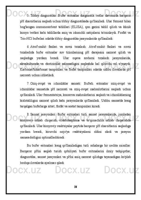 5. Tibbiy   diagnostika:   Bufer   eritmalar   diagnostik   testlar   davomida   barqaror
pH sharoitlarini saqlash uchun tibbiy diagnostikada qo'llaniladi. Ular ferment bilan
bog'langan   immunosorbent   tahlillari   (ELISA),   qon   gazini   tahlil   qilish   va   klinik
kimyo   testlari   kabi   tahlillarda   aniq   va   ishonchli   natijalarni   ta'minlaydi.   Fosfat   va
Tris-HCl buferlari odatda tibbiy diagnostika jarayonlarida qo'llaniladi.
6. Atrof-muhit   fanlari   va   suvni   tozalash:   Atrof-muhit   fanlari   va   suvni
tozalashda   bufer   eritmalar   suv   tizimlarining   pH   darajasini   nazorat   qilish   va
saqlashga   yordam   beradi.   Ular   oqava   suvlarni   tozalash   jarayonlarida,
akvakulturada   va   ekotizimlar   salomatligini   saqlashda   hal   qiluvchi   rol   o'ynaydi.
Karbonat/bikarbonat   tamponlari   va   fosfat   tamponlari   odatda   ushbu   ilovalarda   pH
nazorati uchun ishlatiladi.
7. Oziq-ovqat   va   ichimliklar   sanoati:   Buferli   eritmalar   oziq-ovqat   va
ichimliklar   sanoatida   pH   nazorati   va   oziq-ovqat   mahsulotlarini   saqlash   uchun
qo'llaniladi. Ular fermentatsiya, konserva mahsulotlarini saqlash va ichimliklarning
kislotaliligini   nazorat   qilish   kabi   jarayonlarda   qo'llaniladi.   Ushbu   sanoatda   keng
tarqalgan buferlarga sitrat, fosfat va asetat tamponlari kiradi.
8. Sanoat   jarayonlari:   Bufer   eritmalari   turli   sanoat   jarayonlarida,   jumladan
kimyoviy   ishlab   chiqarish,   elektrokaplama   va   to'qimachilik   ishlab   chiqarishda
qo'llaniladi. Ular kimyoviy reaktsiyalar paytida barqaror pH sharoitlarini saqlashga
yordam   beradi,   kiruvchi   nojo'ya   reaktsiyalarni   oldini   oladi   va   jarayon
samaradorligini optimallashtiradi.
Bu   bufer   eritmalari   keng   qo'llaniladigan   turli   sohalarga   bir   nechta   misollar.
Barqaror   pHni   saqlab   turish   qobiliyati   bufer   eritmalarini   ilmiy   tadqiqotlar,
diagnostika, sanoat  jarayonlari  va pHni  aniq nazorat  qilishga tayanadigan  ko'plab
boshqa ilovalarda ajralmas qiladi.
28 