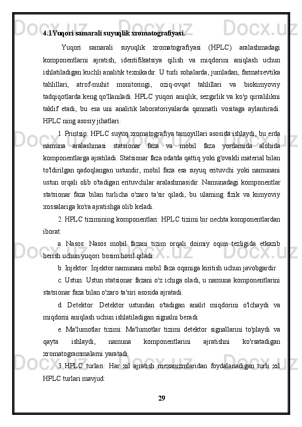 4.1Yuqori samarali suyuqlik xromatografiyasi.
Yuqori   samarali   suyuqlik   xromatografiyasi   (HPLC)   aralashmadagi
komponentlarni   ajratish,   identifikatsiya   qilish   va   miqdorini   aniqlash   uchun
ishlatiladigan kuchli analitik texnikadir. U turli sohalarda, jumladan, farmatsevtika
tahlillari,   atrof-muhit   monitoringi,   oziq-ovqat   tahlillari   va   biokimyoviy
tadqiqotlarda keng qo'llaniladi. HPLC yuqori aniqlik, sezgirlik va ko'p qirralilikni
taklif   etadi,   bu   esa   uni   analitik   laboratoriyalarda   qimmatli   vositaga   aylantiradi.
HPLC ning asosiy jihatlari:
1. Printsip: HPLC suyuq xromatografiya tamoyillari asosida ishlaydi, bu erda
namuna   aralashmasi   statsionar   faza   va   mobil   faza   yordamida   alohida
komponentlarga ajratiladi. Statsionar faza odatda qattiq yoki g'ovakli material bilan
to'ldirilgan   qadoqlangan   ustundir,   mobil   faza   esa   suyuq   erituvchi   yoki   namunani
ustun orqali olib o'tadigan erituvchilar aralashmasidir. Namunadagi komponentlar
statsionar   faza   bilan   turlicha   o'zaro   ta'sir   qiladi,   bu   ularning   fizik   va   kimyoviy
xossalariga ko'ra ajratishga olib keladi.
2. HPLC tizimining komponentlari: HPLC tizimi bir nechta komponentlardan
iborat:
a.   Nasos:   Nasos   mobil   fazani   tizim   orqali   doimiy   oqim   tezligida   etkazib
berish uchun yuqori bosim hosil qiladi.
b. Injektor: Injektor namunani mobil faza oqimiga kiritish uchun javobgardir.
c. Ustun: Ustun statsionar fazani o'z ichiga oladi, u namuna komponentlarini
statsionar faza bilan o'zaro ta'siri asosida ajratadi.
d.   Detektor:   Detektor   ustundan   o'tadigan   analit   miqdorini   o'lchaydi   va
miqdorni aniqlash uchun ishlatiladigan signalni beradi.
e.   Ma'lumotlar   tizimi:   Ma'lumotlar   tizimi   detektor   signallarini   to'playdi   va
qayta   ishlaydi,   namuna   komponentlarini   ajratishni   ko'rsatadigan
xromatogrammalarni yaratadi.
3. HPLC   turlari:   Har   xil   ajratish   mexanizmlaridan   foydalanadigan   turli   xil
HPLC turlari mavjud:
29 