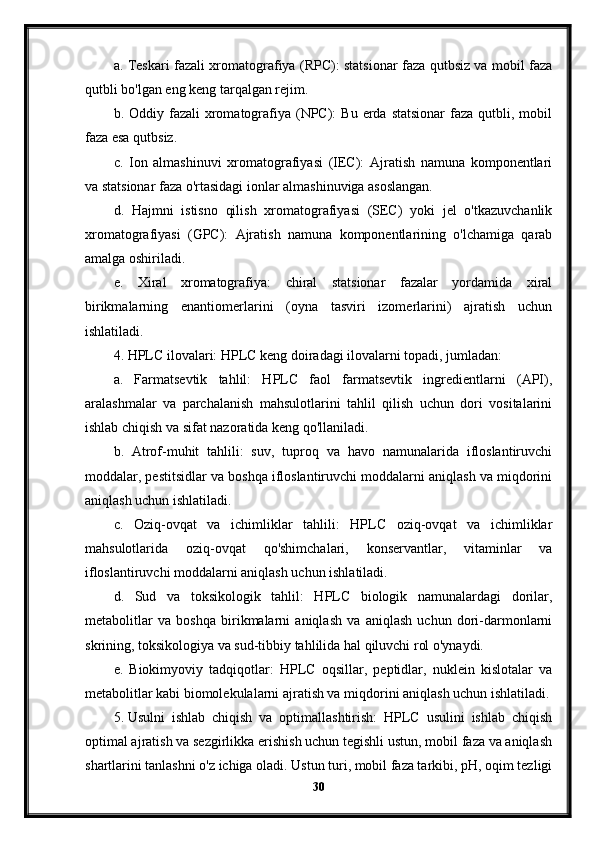 a. Teskari fazali xromatografiya (RPC): statsionar faza qutbsiz va mobil faza
qutbli bo'lgan eng keng tarqalgan rejim.
b. Oddiy  fazali  xromatografiya  (NPC):   Bu  erda  statsionar  faza  qutbli,  mobil
faza esa qutbsiz.
c.   Ion   almashinuvi   xromatografiyasi   (IEC):   Ajratish   namuna   komponentlari
va statsionar faza o'rtasidagi ionlar almashinuviga asoslangan.
d.   Hajmni   istisno   qilish   xromatografiyasi   (SEC)   yoki   jel   o'tkazuvchanlik
xromatografiyasi   (GPC):   Ajratish   namuna   komponentlarining   o'lchamiga   qarab
amalga oshiriladi.
e.   Xiral   xromatografiya:   chiral   statsionar   fazalar   yordamida   xiral
birikmalarning   enantiomerlarini   (oyna   tasviri   izomerlarini)   ajratish   uchun
ishlatiladi.
4. HPLC ilovalari: HPLC keng doiradagi ilovalarni topadi, jumladan:
a.   Farmatsevtik   tahlil:   HPLC   faol   farmatsevtik   ingredientlarni   (API),
aralashmalar   va   parchalanish   mahsulotlarini   tahlil   qilish   uchun   dori   vositalarini
ishlab chiqish va sifat nazoratida keng qo'llaniladi.
b.   Atrof-muhit   tahlili:   suv,   tuproq   va   havo   namunalarida   ifloslantiruvchi
moddalar, pestitsidlar va boshqa ifloslantiruvchi moddalarni aniqlash va miqdorini
aniqlash uchun ishlatiladi.
c.   Oziq-ovqat   va   ichimliklar   tahlili:   HPLC   oziq-ovqat   va   ichimliklar
mahsulotlarida   oziq-ovqat   qo'shimchalari,   konservantlar,   vitaminlar   va
ifloslantiruvchi moddalarni aniqlash uchun ishlatiladi.
d.   Sud   va   toksikologik   tahlil:   HPLC   biologik   namunalardagi   dorilar,
metabolitlar   va   boshqa   birikmalarni   aniqlash   va   aniqlash   uchun   dori-darmonlarni
skrining, toksikologiya va sud-tibbiy tahlilida hal qiluvchi rol o'ynaydi.
e.   Biokimyoviy   tadqiqotlar:   HPLC   oqsillar,   peptidlar,   nuklein   kislotalar   va
metabolitlar kabi biomolekulalarni ajratish va miqdorini aniqlash uchun ishlatiladi.
5. Usulni   ishlab   chiqish   va   optimallashtirish:   HPLC   usulini   ishlab   chiqish
optimal ajratish va sezgirlikka erishish uchun tegishli ustun, mobil faza va aniqlash
shartlarini tanlashni o'z ichiga oladi. Ustun turi, mobil faza tarkibi, pH, oqim tezligi
30 