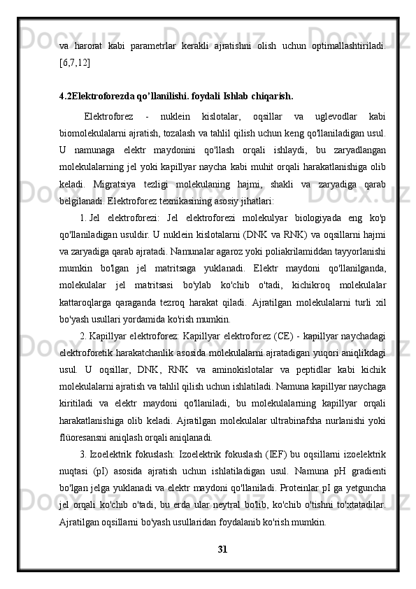 va   harorat   kabi   parametrlar   kerakli   ajratishni   olish   uchun   optimallashtiriladi.
[6,7,12]
4.2 Elektroforezda   qo ’ llanilishi .  foydali   Ishlab   chiqarish .
Elektroforez   -   nuklein   kislotalar,   oqsillar   va   uglevodlar   kabi
biomolekulalarni ajratish, tozalash va tahlil qilish uchun keng qo'llaniladigan usul.
U   namunaga   elektr   maydonini   qo'llash   orqali   ishlaydi,   bu   zaryadlangan
molekulalarning  jel  yoki   kapillyar  naycha  kabi   muhit   orqali   harakatlanishiga  olib
keladi.   Migratsiya   tezligi   molekulaning   hajmi,   shakli   va   zaryadiga   qarab
belgilanadi. Elektroforez texnikasining asosiy jihatlari:
1. Jel   elektroforezi:   Jel   elektroforezi   molekulyar   biologiyada   eng   ko'p
qo'llaniladigan usuldir. U nuklein kislotalarni (DNK va RNK) va oqsillarni hajmi
va zaryadiga qarab ajratadi. Namunalar agaroz yoki poliakrilamiddan tayyorlanishi
mumkin   bo'lgan   jel   matritsaga   yuklanadi.   Elektr   maydoni   qo'llanilganda,
molekulalar   jel   matritsasi   bo'ylab   ko'chib   o'tadi,   kichikroq   molekulalar
kattaroqlarga   qaraganda   tezroq   harakat   qiladi.   Ajratilgan   molekulalarni   turli   xil
bo'yash usullari yordamida ko'rish mumkin.
2. Kapillyar  elektroforez:   Kapillyar   elektroforez  (CE)  -  kapillyar   naychadagi
elektroforetik harakatchanlik asosida molekulalarni ajratadigan yuqori aniqlikdagi
usul.   U   oqsillar,   DNK,   RNK   va   aminokislotalar   va   peptidlar   kabi   kichik
molekulalarni ajratish va tahlil qilish uchun ishlatiladi. Namuna kapillyar naychaga
kiritiladi   va   elektr   maydoni   qo'llaniladi,   bu   molekulalarning   kapillyar   orqali
harakatlanishiga   olib   keladi.   Ajratilgan   molekulalar   ultrabinafsha   nurlanishi   yoki
flüoresansni aniqlash orqali aniqlanadi.
3. Izoelektrik   fokuslash:   Izoelektrik   fokuslash   (IEF)   bu   oqsillarni   izoelektrik
nuqtasi   (pI)   asosida   ajratish   uchun   ishlatiladigan   usul.   Namuna   pH   gradienti
bo'lgan jelga yuklanadi va elektr maydoni qo'llaniladi. Proteinlar pI ga yetguncha
jel   orqali   ko'chib   o'tadi,   bu   erda   ular   neytral   bo'lib,   ko'chib   o'tishni   to'xtatadilar.
Ajratilgan oqsillarni bo'yash usullaridan foydalanib ko'rish mumkin.
31 