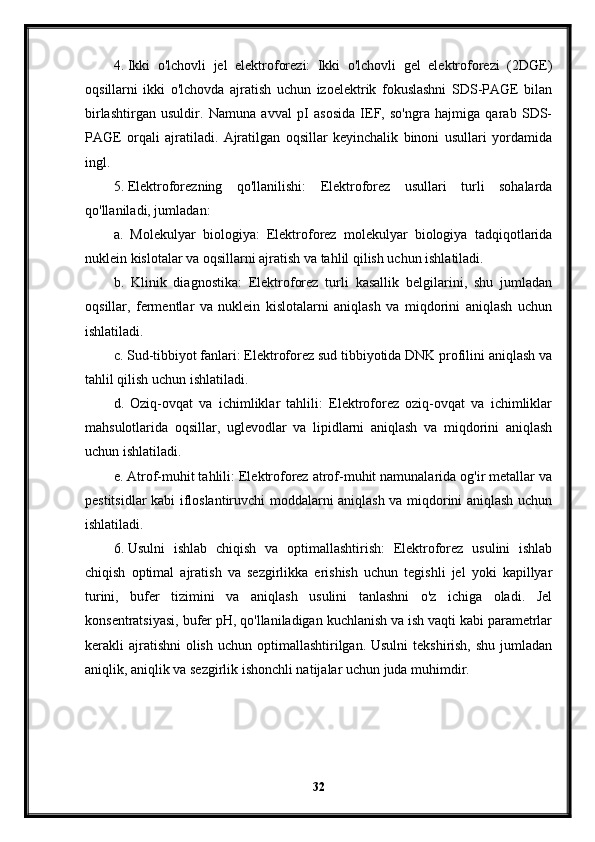 4. Ikki   o'lchovli   jel   elektroforezi:   Ikki   o'lchovli   gel   elektroforezi   (2DGE)
oqsillarni   ikki   o'lchovda   ajratish   uchun   izoelektrik   fokuslashni   SDS-PAGE   bilan
birlashtirgan   usuldir.   Namuna   avval   pI   asosida   IEF,   so'ngra   hajmiga   qarab   SDS-
PAGE   orqali   ajratiladi.   Ajratilgan   oqsillar   keyinchalik   binoni   usullari   yordamida
ingl.
5. Elektroforezning   qo'llanilishi:   Elektroforez   usullari   turli   sohalarda
qo'llaniladi, jumladan:
a.   Molekulyar   biologiya:   Elektroforez   molekulyar   biologiya   tadqiqotlarida
nuklein kislotalar va oqsillarni ajratish va tahlil qilish uchun ishlatiladi.
b.   Klinik   diagnostika:   Elektroforez   turli   kasallik   belgilarini,   shu   jumladan
oqsillar,   fermentlar   va   nuklein   kislotalarni   aniqlash   va   miqdorini   aniqlash   uchun
ishlatiladi.
c. Sud-tibbiyot fanlari: Elektroforez sud tibbiyotida DNK profilini aniqlash va
tahlil qilish uchun ishlatiladi.
d.   Oziq-ovqat   va   ichimliklar   tahlili:   Elektroforez   oziq-ovqat   va   ichimliklar
mahsulotlarida   oqsillar,   uglevodlar   va   lipidlarni   aniqlash   va   miqdorini   aniqlash
uchun ishlatiladi.
e. Atrof-muhit tahlili: Elektroforez atrof-muhit namunalarida og'ir metallar va
pestitsidlar kabi ifloslantiruvchi moddalarni aniqlash va miqdorini aniqlash uchun
ishlatiladi.
6. Usulni   ishlab   chiqish   va   optimallashtirish:   Elektroforez   usulini   ishlab
chiqish   optimal   ajratish   va   sezgirlikka   erishish   uchun   tegishli   jel   yoki   kapillyar
turini,   bufer   tizimini   va   aniqlash   usulini   tanlashni   o'z   ichiga   oladi.   Jel
konsentratsiyasi, bufer pH, qo'llaniladigan kuchlanish va ish vaqti kabi parametrlar
kerakli  ajratishni  olish  uchun optimallashtirilgan. Usulni  tekshirish,  shu jumladan
aniqlik, aniqlik va sezgirlik ishonchli natijalar uchun juda muhimdir.
32