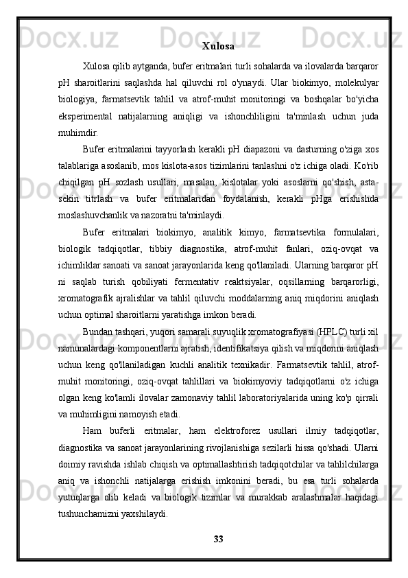 Xulosa
Xulosa qilib aytganda, bufer eritmalari turli sohalarda va ilovalarda barqaror
pH   sharoitlarini   saqlashda   hal   qiluvchi   rol   o'ynaydi.   Ular   biokimyo,   molekulyar
biologiya,   farmatsevtik   tahlil   va   atrof-muhit   monitoringi   va   boshqalar   bo'yicha
eksperimental   natijalarning   aniqligi   va   ishonchliligini   ta'minlash   uchun   juda
muhimdir.
Bufer eritmalarini tayyorlash kerakli pH diapazoni va dasturning o'ziga xos
talablariga asoslanib, mos kislota-asos tizimlarini tanlashni o'z ichiga oladi. Ko'rib
chiqilgan   pH   sozlash   usullari,   masalan,   kislotalar   yoki   asoslarni   qo'shish,   asta-
sekin   titrlash   va   bufer   eritmalaridan   foydalanish,   kerakli   pHga   erishishda
moslashuvchanlik va nazoratni ta'minlaydi.
Bufer   eritmalari   biokimyo,   analitik   kimyo,   farmatsevtika   formulalari,
biologik   tadqiqotlar,   tibbiy   diagnostika,   atrof-muhit   fanlari,   oziq-ovqat   va
ichimliklar sanoati va sanoat jarayonlarida keng qo'llaniladi. Ularning barqaror pH
ni   saqlab   turish   qobiliyati   fermentativ   reaktsiyalar,   oqsillarning   barqarorligi,
xromatografik  ajralishlar  va   tahlil  qiluvchi  moddalarning  aniq  miqdorini  aniqlash
uchun optimal sharoitlarni yaratishga imkon beradi.
Bundan tashqari, yuqori samarali suyuqlik xromatografiyasi (HPLC) turli xil
namunalardagi komponentlarni ajratish, identifikatsiya qilish va miqdorini aniqlash
uchun   keng   qo'llaniladigan   kuchli   analitik   texnikadir.   Farmatsevtik   tahlil,   atrof-
muhit   monitoringi,   oziq-ovqat   tahlillari   va   biokimyoviy   tadqiqotlarni   o'z   ichiga
olgan keng ko'lamli ilovalar zamonaviy tahlil laboratoriyalarida uning ko'p qirrali
va muhimligini namoyish etadi.
Ham   buferli   eritmalar,   ham   elektroforez   usullari   ilmiy   tadqiqotlar,
diagnostika va sanoat jarayonlarining rivojlanishiga sezilarli hissa qo'shadi. Ularni
doimiy ravishda ishlab chiqish va optimallashtirish tadqiqotchilar va tahlilchilarga
aniq   va   ishonchli   natijalarga   erishish   imkonini   beradi,   bu   esa   turli   sohalarda
yutuqlarga   olib   keladi   va   biologik   tizimlar   va   murakkab   aralashmalar   haqidagi
tushunchamizni yaxshilaydi.
33 