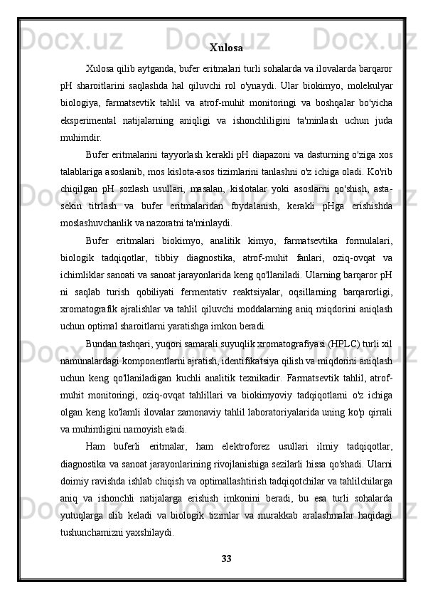 Xulosa
Xulosa qilib aytganda, bufer eritmalari turli sohalarda va ilovalarda barqaror
pH   sharoitlarini   saqlashda   hal   qiluvchi   rol   o'ynaydi.   Ular   biokimyo,   molekulyar
biologiya,   farmatsevtik   tahlil   va   atrof-muhit   monitoringi   va   boshqalar   bo'yicha
eksperimental   natijalarning   aniqligi   va   ishonchliligini   ta'minlash   uchun   juda
muhimdir.
Bufer eritmalarini tayyorlash kerakli pH diapazoni va dasturning o'ziga xos
talablariga asoslanib, mos kislota-asos tizimlarini tanlashni o'z ichiga oladi. Ko'rib
chiqilgan   pH   sozlash   usullari,   masalan,   kislotalar   yoki   asoslarni   qo'shish,   asta-
sekin   titrlash   va   bufer   eritmalaridan   foydalanish,   kerakli   pHga   erishishda
moslashuvchanlik va nazoratni ta'minlaydi.
Bufer   eritmalari   biokimyo,   analitik   kimyo,   farmatsevtika   formulalari,
biologik   tadqiqotlar,   tibbiy   diagnostika,   atrof-muhit   fanlari,   oziq-ovqat   va
ichimliklar sanoati va sanoat jarayonlarida keng qo'llaniladi. Ularning barqaror pH
ni   saqlab   turish   qobiliyati   fermentativ   reaktsiyalar,   oqsillarning   barqarorligi,
xromatografik  ajralishlar  va   tahlil  qiluvchi  moddalarning  aniq  miqdorini  aniqlash
uchun optimal sharoitlarni yaratishga imkon beradi.
Bundan tashqari, yuqori samarali suyuqlik xromatografiyasi (HPLC) turli xil
namunalardagi komponentlarni ajratish, identifikatsiya qilish va miqdorini aniqlash
uchun   keng   qo'llaniladigan   kuchli   analitik   texnikadir.   Farmatsevtik   tahlil,   atrof-
muhit   monitoringi,   oziq-ovqat   tahlillari   va   biokimyoviy   tadqiqotlarni   o'z   ichiga
olgan keng ko'lamli ilovalar zamonaviy tahlil laboratoriyalarida uning ko'p qirrali
va muhimligini namoyish etadi.
Ham   buferli   eritmalar,   ham   elektroforez   usullari   ilmiy   tadqiqotlar,
diagnostika va sanoat jarayonlarining rivojlanishiga sezilarli hissa qo'shadi. Ularni
doimiy ravishda ishlab chiqish va optimallashtirish tadqiqotchilar va tahlilchilarga
aniq   va   ishonchli   natijalarga   erishish   imkonini   beradi,   bu   esa   turli   sohalarda
yutuqlarga   olib   keladi   va   biologik   tizimlar   va   murakkab   aralashmalar   haqidagi
tushunchamizni yaxshilaydi.
33