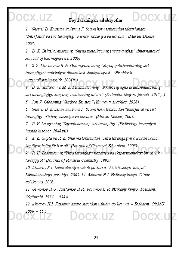 Foydalanilgan adabiyotlar
1. Sherril D. Kristian va Jeyms F. Scamehorn tomonidan tahrirlangan 
"Interfasial va sirt tarangligi: o'lchov, nazariya va ilovalar" (Marsel Dekker, 
2003)
2. D. K. Belashchenkoning "Suyuq metallarning sirt tarangligi" (International 
Journal of thermophysics, 2006)
3. S. Z. Mirzoev va B. N. Galimzyanovning “Suyuq qotishmalarning sirt 
tarangligini molekulyar dinamikasi simulyatsiyasi” (Hisoblash 
materiallarishunoslik, 2004 y.)
4. D. K. Sattarov va M. K. Maxmudovning “Ikkilik suyuqlik aralashmalarining 
sirt tarangligiga kimyoviy tuzilishning ta’siri” (Eritmalar kimyosi jurnali, 2012 y.)
5. Jon V. Gibbsning "Surface Tension" (Kimyoviy sharhlar, 1928)
6. Sherril D. Kristian va Jeyms F. Scamehorn tomonidan "Interfasial va sirt 
tarangligi: o'lchov, nazariya va ilovalar" (Marsel Dekker, 2003)
7. P. V. Langerning "Suyuqliklarning sirt tarangligi" (Fizikadagi taraqqiyot 
haqida hisobot, 1948 yil)
8. A. K. Gupta va R. K. Sharma tomonidan "Yuza tarangligini o'lchash uchun 
kapillyar ko'tarilish usuli" (Journal of Chemical Education, 2005)
9. R. H. Lakombning "Yuza tarangligi: nazariya va eksperimentdagi bir asrlik 
taraqqiyot" (Journal of Physical Chemistry, 1992)
10. Akbarov X.I. Laboratorniye raboti po kursu “Fizicheskaya ximiya”. 
Metodicheskoye posobiye. 2008. 14. Akbarov H.I. Fizikaviy kimyo. O`quv 
qo`llanma. 2008.
11. Usmonov H.U., Rustamov H.R., Rahimov H.R. Fizikaviy kimyo. Toshkent: 
O'qituvchi, 1974. – 488 b.
12. Akbarov H.I. Fizikaviy kimyo kursidan uslubiy qo’llanma. – Toshkent: O'zMU,
2006. – 66 b. 
34 