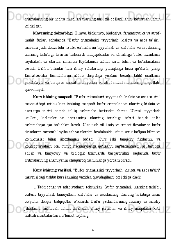 eritmalarining bir nechta misollari ularning turli xil qo'llanilishini ko'rsatish uchun
keltirilgan.
Mavzuning dolzarbligi.  Kimyo, biokimyo, biologiya, farmatsevtika va atrof-
muhit   fanlari   sohalarida   “Bufer   eritmalarini   tayyorlash:   kislota   va   asos   ta’siri”
mavzusi juda dolzarbdir. Bufer eritmalarini tayyorlash va kislotalar va asoslarning
ularning   tarkibiga   ta'sirini   tushunish   tadqiqotchilar   va   olimlarga   bufer   tizimlarini
loyihalash   va   ulardan   samarali   foydalanish   uchun   zarur   bilim   va   ko'nikmalarni
beradi.   Ushbu   bilimlar   turli   ilmiy   sohalardagi   yutuqlarga   hissa   qo'shadi,   yangi
farmatsevtika   formulalarini   ishlab   chiqishga   yordam   beradi,   tahlil   usullarini
yaxshilaydi   va   barqaror   sanoat   amaliyotlari   va   atrof-muhit   monitoringini   qo'llab-
quvvatlaydi.
Kurs ishining maqsadi.  “Bufer eritmalarni tayyorlash: kislota va asos ta’siri”
mavzusidagi   ushbu   kurs   ishining   maqsadi   bufer   eritmalar   va   ularning   kislota   va
asoslarga   ta’siri   haqida   to’liq   tushuncha   berishdan   iborat.   Ularni   tayyorlash
usullari,   kislotalar   va   asoslarning   ularning   tarkibiga   ta'siri   haqida   to'liq
tushunchaga   ega   bo'lishlari   kerak.   Ular   turli   xil   ilmiy   va   sanoat   ilovalarida   bufer
tizimlarini samarali loyihalash va ulardan foydalanish uchun zarur bo'lgan bilim va
ko'nikmalar   bilan   jihozlangan   bo'ladi.   Kurs   ishi   tanqidiy   fikrlashni   va
kontseptsiyalarni real dunyo stsenariylariga qo'llashni rag'batlantiradi, pH tartibga
solish   va   kimyoviy   va   biologik   tizimlarda   barqarorlikni   saqlashda   bufer
eritmalarining ahamiyatini chuqurroq tushunishga yordam beradi.
Kurs ishining vazifasi.  "Bufer eritmalarini tayyorlash: kislota va asos ta'siri"
mavzusidagi ushbu kurs ishining vazifasi quyidagilarni o'z ichiga oladi:
1. Tadqiqotlar   va   adabiyotlarni   tekshirish:   Bufer   eritmalari,   ularning   tarkibi,
buferni   tayyorlash   tamoyillari,   kislotalar   va   asoslarning   ularning   tarkibiga   ta'siri
bo'yicha   chuqur   tadqiqotlar   o'tkazish.   Bufer   yechimlarining   nazariy   va   amaliy
jihatlarini   tushunish   uchun   darsliklar,   ilmiy   jurnallar   va   ilmiy   maqolalar   kabi
nufuzli manbalardan ma'lumot to'plang.
4