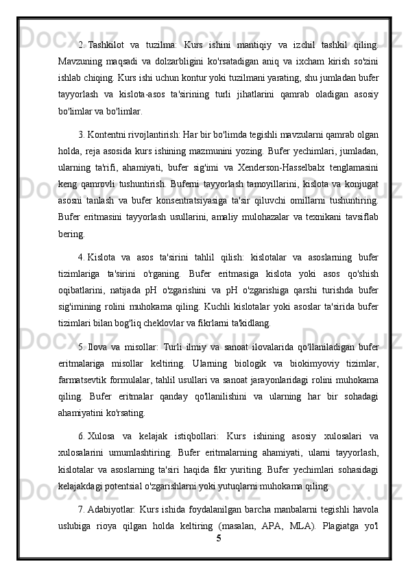 2. Tashkilot   va   tuzilma:   Kurs   ishini   mantiqiy   va   izchil   tashkil   qiling.
Mavzuning   maqsadi   va   dolzarbligini   ko'rsatadigan   aniq   va   ixcham   kirish   so'zini
ishlab chiqing. Kurs ishi uchun kontur yoki tuzilmani yarating, shu jumladan bufer
tayyorlash   va   kislota-asos   ta'sirining   turli   jihatlarini   qamrab   oladigan   asosiy
bo'limlar va bo'limlar.
3. Kontentni rivojlantirish: Har bir bo'limda tegishli mavzularni qamrab olgan
holda,   reja   asosida   kurs   ishining   mazmunini   yozing.   Bufer   yechimlari,   jumladan,
ularning   ta'rifi,   ahamiyati,   bufer   sig'imi   va   Xenderson-Hasselbalx   tenglamasini
keng   qamrovli   tushuntirish.   Buferni   tayyorlash   tamoyillarini,   kislota   va   konjugat
asosni   tanlash   va   bufer   konsentratsiyasiga   ta'sir   qiluvchi   omillarni   tushuntiring.
Bufer   eritmasini   tayyorlash   usullarini,   amaliy   mulohazalar   va   texnikani   tavsiflab
bering.
4. Kislota   va   asos   ta'sirini   tahlil   qilish:   kislotalar   va   asoslarning   bufer
tizimlariga   ta'sirini   o'rganing.   Bufer   eritmasiga   kislota   yoki   asos   qo'shish
oqibatlarini,   natijada   pH   o'zgarishini   va   pH   o'zgarishiga   qarshi   turishda   bufer
sig'imining   rolini   muhokama   qiling.   Kuchli   kislotalar   yoki   asoslar   ta'sirida   bufer
tizimlari bilan bog'liq cheklovlar va fikrlarni ta'kidlang.
5. Ilova   va   misollar:   Turli   ilmiy   va   sanoat   ilovalarida   qo'llaniladigan   bufer
eritmalariga   misollar   keltiring.   Ularning   biologik   va   biokimyoviy   tizimlar,
farmatsevtik formulalar, tahlil usullari va sanoat  jarayonlaridagi rolini muhokama
qiling.   Bufer   eritmalar   qanday   qo'llanilishini   va   ularning   har   bir   sohadagi
ahamiyatini ko'rsating.
6. Xulosa   va   kelajak   istiqbollari:   Kurs   ishining   asosiy   xulosalari   va
xulosalarini   umumlashtiring.   Bufer   eritmalarning   ahamiyati,   ularni   tayyorlash,
kislotalar   va   asoslarning   ta'siri   haqida   fikr   yuriting.   Bufer   yechimlari   sohasidagi
kelajakdagi potentsial o'zgarishlarni yoki yutuqlarni muhokama qiling.
7. Adabiyotlar:   Kurs   ishida   foydalanilgan   barcha   manbalarni   tegishli   havola
uslubiga   rioya   qilgan   holda   keltiring   (masalan,   APA,   MLA).   Plagiatga   yo'l
5