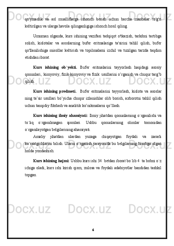 qo'ymaslik   va   asl   mualliflarga   ishonch   berish   uchun   barcha   manbalar   to'g'ri
keltirilgan va ularga havola qilinganligiga ishonch hosil qiling.
Umuman   olganda,   kurs   ishining   vazifasi   tadqiqot   o'tkazish,   tarkibni   tartibga
solish,   kislotalar   va   asoslarning   bufer   eritmalariga   ta'sirini   tahlil   qilish,   bufer
qo'llanilishiga   misollar   keltirish   va   topilmalarni   izchil   va   tuzilgan   tarzda   taqdim
etishdan iborat.
Kurs   ishining   ob`yekti.   Bufer   eritmalarini   tayyorlash   haqidagi   asosiy
qonunlari,  kimyoviy, fizik-kimyoviy va fizik  usullarini o’rganish va chuqur targ’b
qilish.
Kurs   ishining   predmeti.     Bufer   eritmalarini   tayyorlash,   kislota   va   asoslar
ning   ta’sir   usullari   bo’yicha   chuqur   izlanishlar   olib   borish,   axborotni   tahlil   qilish
uchun tanqidiy fikrlash va analitik ko’nikmalarni qo’llash.
Kurs ishining ilmiy ahamiyati:   Ilmiy jihatdan qonunlarning o`rganilishi  va
to`liq   o`rganilmagan   qismlari.   Ushbu   qonunlarning   olimlar   tomonidan
o`rganilayotgan belgilarining ahamiyati.
Amaliy   jihatdan   ulardan   yuzaga   chiqayotgan   foydali   va   zararli
ko`rsatgichlarini bilish. Ularni o`rganish jarayonida bu belgilarning hisobga olgan
holda yondashish.
Kurs ishining hajmi:  Ushbu kurs ishi 34  betdan iborat bo`lib 4  ta bobni o`z
ichiga oladi, kurs ishi  kirish qism,  xulosa va foydali  adabiyotlar  bandidan tashkil
topgan. 
6 