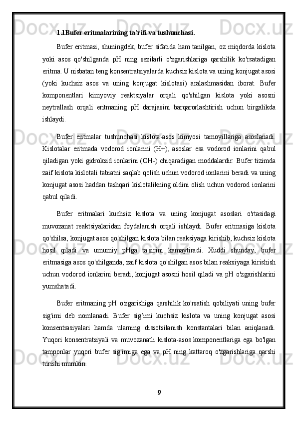 1.1Bufer eritmalarining ta’rifi va tushunchasi .
Bufer eritmasi, shuningdek, bufer sifatida ham tanilgan, oz miqdorda kislota
yoki   asos   qo'shilganda   pH   ning   sezilarli   o'zgarishlariga   qarshilik   ko'rsatadigan
eritma. U nisbatan teng konsentratsiyalarda kuchsiz kislota va uning konjugat asosi
(yoki   kuchsiz   asos   va   uning   konjugat   kislotasi)   aralashmasidan   iborat.   Bufer
komponentlari   kimyoviy   reaktsiyalar   orqali   qo'shilgan   kislota   yoki   asosni
neytrallash   orqali   eritmaning   pH   darajasini   barqarorlashtirish   uchun   birgalikda
ishlaydi.
Bufer   eritmalar   tushunchasi   kislota-asos   kimyosi   tamoyillariga   asoslanadi.
Kislotalar   eritmada   vodorod   ionlarini   (H+),   asoslar   esa   vodorod   ionlarini   qabul
qiladigan yoki gidroksid ionlarini (OH-) chiqaradigan moddalardir. Bufer tizimda
zaif kislota kislotali tabiatni saqlab qolish uchun vodorod ionlarini beradi va uning
konjugat asosi haddan tashqari kislotalikning oldini olish uchun vodorod ionlarini
qabul qiladi.
Bufer   eritmalari   kuchsiz   kislota   va   uning   konjugat   asoslari   o'rtasidagi
muvozanat   reaktsiyalaridan   foydalanish   orqali   ishlaydi.   Bufer   eritmasiga   kislota
qo'shilsa, konjugat asos qo'shilgan kislota bilan reaksiyaga kirishib, kuchsiz kislota
hosil   qiladi   va   umumiy   pHga   ta'sirini   kamaytiradi.   Xuddi   shunday,   bufer
eritmasiga asos qo'shilganda, zaif kislota qo'shilgan asos bilan reaksiyaga kirishish
uchun vodorod ionlarini beradi, konjugat asosni  hosil  qiladi  va pH o'zgarishlarini
yumshatadi.
Bufer   eritmaning   pH   o'zgarishiga   qarshilik   ko'rsatish   qobiliyati   uning   bufer
sig'imi   deb   nomlanadi.   Bufer   sig’imi   kuchsiz   kislota   va   uning   konjugat   asosi
konsentrasiyalari   hamda   ularning   dissotsilanish   konstantalari   bilan   aniqlanadi.
Yuqori   konsentratsiyali   va   muvozanatli   kislota-asos   komponentlariga   ega   bo'lgan
tamponlar   yuqori   bufer   sig'imiga   ega   va   pH   ning   kattaroq   o'zgarishlariga   qarshi
turishi mumkin.
9