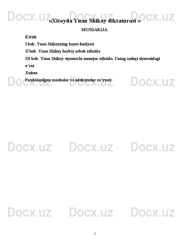 « Xitoyda Yuan Shikay diktaturasi   »
MUNDARIJA:
Kirish
I bob. Yuan Shikayning hayot faoliyati
II bob. Yuan Shikay harbiy arbob sifatida
III bob. Yuan Shikay siyosatchi menejer sifatida. Uning tashqi siyosatidagi
o rniʻ
Xulosa
Foydalanilgan manbalar va adabiyotlar ro yxati	
ʻ
1 