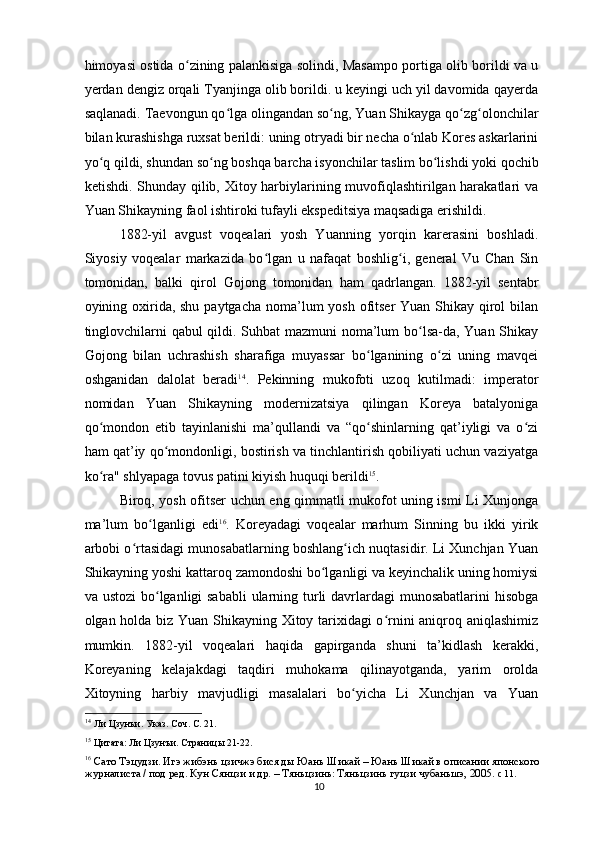 himoyasi ostida o zining palankisiga solindi, Masampo portiga olib borildi va uʻ
yerdan dengiz orqali Tyanjinga olib borildi. u keyingi uch yil davomida qayerda
saqlanadi. Taevongun qo lga olingandan so ng, Yuan Shikayga qo zg olonchilar	
ʻ ʻ ʻ ʻ
bilan kurashishga ruxsat berildi: uning otryadi bir necha o nlab Kores askarlarini	
ʻ
yo q qildi, shundan so ng boshqa barcha isyonchilar taslim bo lishdi yoki qochib	
ʻ ʻ ʻ
ketishdi. Shunday qilib, Xitoy harbiylarining muvofiqlashtirilgan harakatlari va
Yuan Shikayning faol ishtiroki tufayli ekspeditsiya maqsadiga erishildi.
1882-yil   avgust   voqealari   yosh   Yuanning   yorqin   karerasini   boshladi.
Siyosiy   voqealar   markazida   bo lgan   u   nafaqat   boshlig i,   general   Vu   Chan   Sin	
ʻ ʻ
tomonidan,   balki   qirol   Gojong   tomonidan   ham   qadrlangan.   1882-yil   sentabr
oyining oxirida, shu paytgacha noma’lum yosh ofitser Yuan Shikay qirol  bilan
tinglovchilarni qabul qildi. Suhbat mazmuni noma’lum bo lsa-da, Yuan Shikay	
ʻ
Gojong   bilan   uchrashish   sharafiga   muyassar   bo lganining   o zi   uning   mavqei	
ʻ ʻ
oshganidan   dalolat   beradi 14
.   Pekinning   mukofoti   uzoq   kutilmadi:   imperator
nomidan   Yuan   Shikayning   modernizatsiya   qilingan   Koreya   batalyoniga
qo mondon   etib   tayinlanishi   ma’qullandi   va   “qo shinlarning   qat’iyligi   va   o zi	
ʻ ʻ ʻ
ham qat’iy qo mondonligi, bostirish va tinchlantirish qobiliyati uchun vaziyatga	
ʻ
ko ra" shlyapaga tovus patini kiyish huquqi berildi	
ʻ 15
.
Biroq, yosh ofitser uchun eng qimmatli mukofot uning ismi Li Xunjonga
ma’lum   bo lganligi   edi	
ʻ 16
.   Koreyadagi   voqealar   marhum   Sinning   bu   ikki   yirik
arbobi o rtasidagi munosabatlarning boshlang ich nuqtasidir. Li Xunchjan Yuan	
ʻ ʻ
Shikayning yoshi kattaroq zamondoshi bo lganligi va keyinchalik uning homiysi	
ʻ
va ustozi  bo lganligi sababli  ularning turli davrlardagi munosabatlarini  hisobga	
ʻ
olgan holda biz Yuan Shikayning Xitoy tarixidagi o rnini aniqroq aniqlashimiz	
ʻ
mumkin.   1882-yil   voqealari   haqida   gapirganda   shuni   ta’kidlash   kerakki,
Koreyaning   kelajakdagi   taqdiri   muhokama   qilinayotganda,   yarim   orolda
Xitoyning   harbiy   mavjudligi   masalalari   bo yicha   Li   Xunchjan   va   Yuan	
ʻ
14
 Ли Цзунъи. Указ. Соч. С. 21.  
15
 Цитата: Ли Цзунъи. Страницы 21-22.  
16
  Сато Тэцудзи. Игэ жибэнь цзичжэ бися ды Юань Шикай – Юань Шикай в описании японского 
журналиста / под ред. Кун Сянцзи и др. – Тяньцзинь: Тяньцзинь гуцзи чубаньшэ, 2005.  с 11.
10 