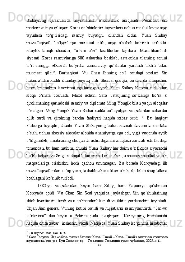 Shikayning   qarashlarida   hayratlanarli   o xshashlik   aniqlandi.   Pekindan   uniʻ
modernizatsiya qilingan Kores qo shinlarini tayyorlash uchun mas’ul lavozimga	
ʻ
tayinlash   to g risidagi   rasmiy   buyruqni   olishdan   oldin,   Yuan   Shikay	
ʻ ʻ
muvaffaqiyatli   bo lganlarga   murojaat   qilib,   unga   o xshab   ko rinib   turibdiki,	
ʻ ʻ ʻ
xitoylik   taniqli   shaxslar,   “o zini   o zi”   tarafdorlari   tajribasi.   Mustahkamlash	
ʻ ʻ
siyosati   Kores   rasmiylariga   500   askardan   boshlab,   asta-sekin   ularning   sonini
to rt   mingga   etkazish   bo yicha   zamonaviy   qo shinlar   yaratish   taklifi   bilan	
ʻ ʻ ʻ
murojaat   qildi 17
.   Darhaqiqat,   Vu   Chan   Sinning   qo l   ostidagi   xodimi   Sin	
ʻ
hukumatidan xuddi shunday buyruq oldi. Shunisi qiziqki, bu davrda allaqachon
biron   bir   muhim   lavozimni   egallamagan   yosh   Yuan   Shikay   Koreya   sudi   bilan
aloqa   o rnata   boshladi.   Misol   uchun,   Sato   Tetsujining   so zlariga   ko ra,   u	
ʻ ʻ ʻ
qirolichaning qarindoshi rasmiy va diplomat  Ming Yongik bilan yaqin aloqalar
o rnatgan.   Ming   Yongik   Yuan   Shikai   sudda   bo layotgan   voqealardan   xabardor	
ʻ ʻ
qilib   turdi   va   qirolning   barcha   faoliyati   haqida   xabar   berdi   18
.   Bu   haqiqat
e’tiborga   loyiqdir,   chunki   Yuan   Shikayning   butun   xizmati   davomida   martaba
o sishi  uchun shaxsiy aloqalar alohida ahamiyatga ega edi, yigit yuqorida aytib
ʻ
o tilganidek, amakisining chuqurida uchrashganini aniqlash zarurati edi. Boshqa
ʻ
tomondan, bu ham muhim, chunki Yuan Shikay har doim o z fikrida siyosatchi	
ʻ
bo lib kelgan va Singa sadoqat bilan xizmat qilar ekan, u shaxsiy manfaat va o z	
ʻ ʻ
maqsadlariga   erishishni   hech   qachon   unutmagan.   Bu   borada   Koreyadagi   ilk
muvaffaqiyatlardan so ng yosh, tashabbuskor ofitser o z kasbi bilan shug ullana	
ʻ ʻ ʻ
boshlagani ko rinib turibdi. 	
ʻ
1882-yil   voqealaridan   keyin   ham   Xitoy,   ham   Yaponiya   qo shinlari	
ʻ
Koreyada   qoldi.   Vu   Chan   Sin   Seul   yaqinida   joylashgan   Sin   qo shinlarining	
ʻ
shtab-kvartirasini tuzdi va u qo mondonlik qildi va ikkita yordamchini tayinladi.	
ʻ
Chjan   Jian   general   Vuning   kotibi   bo ldi   va   hujjatlarni   rasmiylashtirdi.   “Jen-vu	
ʻ
to ntarishi”   dan   keyin   u   Pekinni   juda   qiziqtirgan   “Koreyaning   tinchlanishi	
ʻ
haqida oltita xabar” inshosini yozdi. Natijada, Yuan Shikay ko pincha hisobotlar	
ʻ
17
 Ли Цзунъи. Указ. Соч. С. 22.
18
  Сато Тэцудзи. Игэ жибэнь цзичжэ бися ды Юань Шикай – Юань Шикай в описании японского 
журналиста / под ред. Кун Сянцзи и др. – Тяньцзинь: Тяньцзинь гуцзи чубаньшэ, 2005. . с 11.  
11 