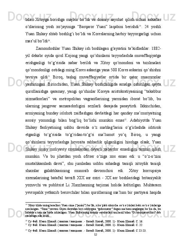 bilan   Xitoyga   borishga   majbur   bo ldi   va   doimiy   sayohat   qilish   uchun   askarlarʻ
o zlarining   yosh   xo jayiniga   “Barqaror   Yuan”   laqabini   berishdi	
ʻ ʻ 19
.   24   yoshli
Yuan Shikay shtab boshlig i bo ldi va Koreslarning harbiy tayyorgarligi uchun	
ʻ ʻ
mas’ul bo ldi	
ʻ 20
.
Zamondoshlar   Yuan   Shikay   ish   boshlagan   g ayratini   ta’kidladilar:   1882-	
ʻ
yil   dekabr   oyida   qirol   Kojong   yangi   qo shinlarni   tayyorlashda   muvaffaqiyatga	
ʻ
erishganligi   to g risida   xabar   berildi   va   Xitoy   qo mondoni   va   tuzilmalari	
ʻ ʻ ʻ
qo mondonligi ostidagi ming Kores askariga yana 500 Kores askarini qo shishni	
ʻ ʻ
tavsiya   qildi 21
  Biroq,   tashqi   muvaffaqiyatlar   ortida   bir   qator   muammolar
yashiringan.   Birinchidan,   Yuan   Shikay   boshchiligida   amalga   oshirilgan   qayta
qurollanishga   qaramay,   yangi   qo shinlar   Koreya   aristokratiyasining   “takabbur	
ʻ
xizmatkorlari”   va   metropolitan   vagrantlarining   yarmidan   iborat   bo lib,   bu	
ʻ
ularning   jangovar   samaradorligini   sezilarli   darajada   pasaytirdi.   Ikkinchidan,
armiyaning   bunday   islohoti   zaiflashgan   davlatdagi   har   qanday   ma’muriyatning
asosiy   yomonligi   bilan   bog liq   bo lishi   mumkin   emas	
ʻ ʻ 22
.   Adabiyotda   Yuan
Shikay   faoliyatining   ushbu   davrida   o z   mablag larini   o g irlashda   ishtirok	
ʻ ʻ ʻ ʻ
etganligi   to g risida   to g ridan-to g ri   ma’lumot   yo q.   Biroq,   u   yangi	
ʻ ʻ ʻ ʻ ʻ ʻ ʻ
qo shinlarni   tayyorlashga   bevosita   rahbarlik   qilganligini   hisobga   olsak,   Yuan	
ʻ
Shikay jinoiy moliyaviy sxemalardan deyarli xabardor emasligini  taxmin qilish
mumkin.   Va   bu   jihatdan   yosh   ofitser   o ziga   xos   emas   edi:   u   “o z-o zini	
ʻ ʻ ʻ
mustahkamlash   davri”,   shu   jumladan   ushbu   sohadagi   taniqli   xitoylik   taniqli
shaxslar   galaktikasining   munosib   davomchisi   edi.   Xitoy   korrupsiya
sxemalarining   batafsil   tavsifi   XIX   asr   oxiri   -   XX   asr   boshlaridagi   britaniyalik
yozuvchi   va   publitsist   Li   Xunzhanning   tarjimai   holida   keltirilgan.   Muhtaram
yevropalik   yetkazib   beruvchilar   bilan   qurollarning   ma’lum   bir   partiyasi   haqida
19
 Xitoy tilida uning taxallusi Yuan sima (“janìnì”) bo lib, u ko plab xitoycha so z o yinlari kabi so z o yinlariga	
ʻ ʻ ʻ ʻ ʻ ʻ
asoslangan. “Sima” unvoni Chjou davridan beri oddiygina “gubernator” degan ma’noni anglatgan bo lsa-da, bu	
ʻ
holatda u tom ma’noda ishlatilgan: Yuan Shikayning doimiy sayohatlari uni hazil bilan "Ot boshqaruvchisi" deb
atalishiga olib keldi.
20
 Су Фей. Юань Шикай. (  
лингин  /  линджин  . -  Китай: Китай,  2008. 1) - Юань Шикай. С. 16.
21
 Су Фей. Юань Шикай. (  
лингин  /  линджин  . -  Китай: Китай,  2008. 1) - Юань Шикай. С. 22
22
 Су Фей. Юань Шикай. (  
лингин  /  линджин  . -  Китай: Китай,  2008. 1) - Юань Шикай. C 22-23.  
12 