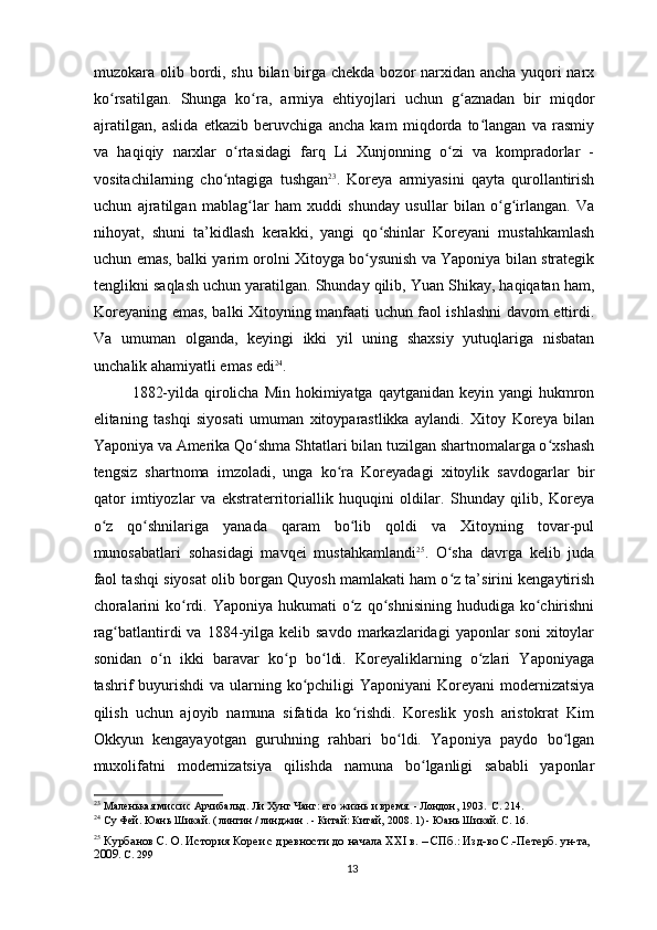 muzokara olib bordi, shu bilan birga chekda bozor narxidan ancha yuqori  narx
ko rsatilgan.   Shunga   ko ra,   armiya   ehtiyojlari   uchun   g aznadan   bir   miqdorʻ ʻ ʻ
ajratilgan,   aslida   etkazib   beruvchiga   ancha   kam   miqdorda   to langan   va   rasmiy	
ʻ
va   haqiqiy   narxlar   o rtasidagi   farq   Li   Xunjonning   o zi   va   kompradorlar   -	
ʻ ʻ
vositachilarning   cho ntagiga   tushgan
ʻ 23
.   Koreya   armiyasini   qayta   qurollantirish
uchun   ajratilgan   mablag lar   ham   xuddi   shunday   usullar   bilan   o g irlangan.   Va	
ʻ ʻ ʻ
nihoyat,   shuni   ta’kidlash   kerakki,   yangi   qo shinlar   Koreyani   mustahkamlash	
ʻ
uchun emas, balki yarim orolni Xitoyga bo ysunish va Yaponiya bilan strategik	
ʻ
tenglikni saqlash uchun yaratilgan. Shunday qilib, Yuan Shikay, haqiqatan ham,
Koreyaning emas, balki Xitoyning manfaati uchun faol ishlashni davom ettirdi.
Va   umuman   olganda,   keyingi   ikki   yil   uning   shaxsiy   yutuqlariga   nisbatan
unchalik ahamiyatli emas edi 24
.
1882-yilda qirolicha Min hokimiyatga qaytganidan  keyin yangi  hukmron
elitaning   tashqi   siyosati   umuman   xitoyparastlikka   aylandi.   Xitoy   Koreya   bilan
Yaponiya va Amerika Qo shma Shtatlari bilan tuzilgan shartnomalarga o xshash	
ʻ ʻ
tengsiz   shartnoma   imzoladi,   unga   ko ra   Koreyadagi   xitoylik   savdogarlar   bir	
ʻ
qator   imtiyozlar   va   ekstraterritoriallik   huquqini   oldilar.   Shunday   qilib,   Koreya
o z   qo shnilariga   yanada   qaram   bo lib   qoldi   va   Xitoyning   tovar-pul	
ʻ ʻ ʻ
munosabatlari   sohasidagi   mavqei   mustahkamlandi 25
.   O sha   davrga   kelib   juda	
ʻ
faol tashqi siyosat olib borgan Quyosh mamlakati ham o z ta’sirini kengaytirish
ʻ
choralarini   ko rdi. Yaponiya  hukumati   o z  qo shnisining   hududiga ko chirishni	
ʻ ʻ ʻ ʻ
rag batlantirdi  va  1884-yilga  kelib savdo   markazlaridagi   yaponlar  soni   xitoylar	
ʻ
sonidan   o n   ikki   baravar   ko p   bo ldi.   Koreyaliklarning   o zlari   Yaponiyaga	
ʻ ʻ ʻ ʻ
tashrif  buyurishdi  va  ularning ko pchiligi  Yaponiyani  Koreyani  modernizatsiya	
ʻ
qilish   uchun   ajoyib   namuna   sifatida   ko rishdi.   Koreslik   yosh   aristokrat   Kim	
ʻ
Okkyun   kengayayotgan   guruhning   rahbari   bo ldi.   Yaponiya   paydo   bo lgan	
ʻ ʻ
muxolifatni   modernizatsiya   qilishda   namuna   bo lganligi   sababli   yaponlar	
ʻ
23
 Маленькая миссис Арчибальд. Ли Хунг Чанг: его жизнь и время. - Лондон, 1903.  С. 214.
24
 Су Фей. Юань Шикай. (  
лингин  /  линджин  . -  Китай: Китай,  2008. 1) - Юань Шикай. С. 16.  
25
  Курбанов С. О. История Кореи с древности до начала XXI в. – СПб.: Изд-во С.-Петерб. ун-та, 
2009.  С. 299
13