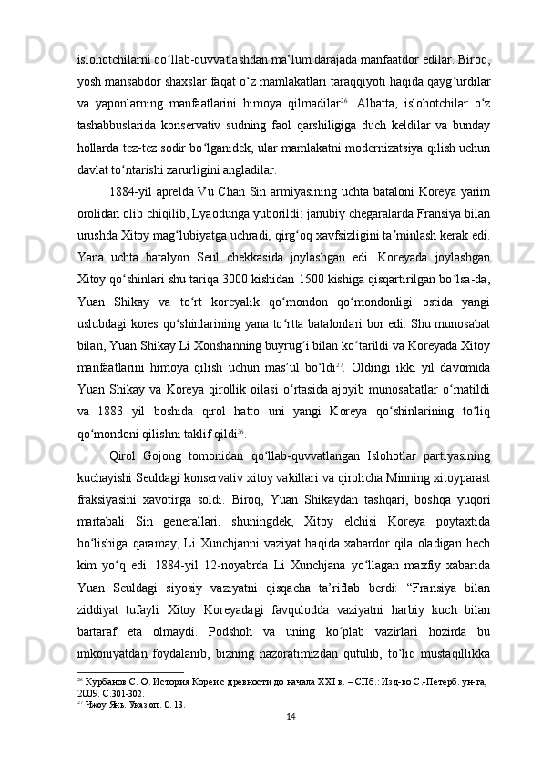 islohotchilarni qo llab-quvvatlashdan ma’lum darajada manfaatdor edilar. Biroq,ʻ
yosh mansabdor shaxslar faqat o z mamlakatlari taraqqiyoti haqida qayg urdilar	
ʻ ʻ
va   yaponlarning   manfaatlarini   himoya   qilmadilar 26
.   Albatta,   islohotchilar   o z	
ʻ
tashabbuslarida   konservativ   sudning   faol   qarshiligiga   duch   keldilar   va   bunday
hollarda tez-tez sodir bo lganidek, ular mamlakatni modernizatsiya qilish uchun	
ʻ
davlat to ntarishi zarurligini angladilar.	
ʻ
1884-yil aprelda Vu Chan Sin armiyasining uchta bataloni  Koreya yarim
orolidan olib chiqilib, Lyaodunga yuborildi: janubiy chegaralarda Fransiya bilan
urushda Xitoy mag lubiyatga uchradi, qirg oq xavfsizligini ta minlash kerak edi.	
ʻ ʻ ʼ
Yana   uchta   batalyon   Seul   chekkasida   joylashgan   edi.   Koreyada   joylashgan
Xitoy qo shinlari shu tariqa 3000 kishidan 1500 kishiga qisqartirilgan bo lsa-da,	
ʻ ʻ
Yuan   Shikay   va   to rt   koreyalik   qo mondon   qo mondonligi   ostida   yangi	
ʻ ʻ ʻ
uslubdagi kores qo shinlarining yana to rtta batalonlari bor edi. Shu munosabat	
ʻ ʻ
bilan, Yuan Shikay Li Xonshanning buyrug i bilan ko tarildi va Koreyada Xitoy	
ʻ ʻ
manfaatlarini   himoya   qilish   uchun   mas’ul   bo ldi	
ʻ 27
.   Oldingi   ikki   yil   davomida
Yuan   Shikay   va   Koreya   qirollik   oilasi   o rtasida   ajoyib   munosabatlar   o rnatildi	
ʻ ʻ
va   1883   yil   boshida   qirol   hatto   uni   yangi   Koreya   qo shinlarining   to liq	
ʻ ʻ
qo mondoni qilishni taklif qildi	
ʻ 36
.
Qirol   Gojong   tomonidan   qo llab-quvvatlangan   Islohotlar   partiyasining	
ʻ
kuchayishi Seuldagi konservativ xitoy vakillari va qirolicha Minning xitoyparast
fraksiyasini   xavotirga   soldi.   Biroq,   Yuan   Shikaydan   tashqari,   boshqa   yuqori
martabali   Sin   generallari,   shuningdek,   Xitoy   elchisi   Koreya   poytaxtida
bo lishiga   qaramay,   Li   Xunchjanni   vaziyat   haqida   xabardor   qila   oladigan   hech	
ʻ
kim   yo q   edi.   1884-yil   12-noyabrda   Li   Xunchjana   yo llagan   maxfiy   xabarida	
ʻ ʻ
Yuan   Seuldagi   siyosiy   vaziyatni   qisqacha   ta’riflab   berdi:   “Fransiya   bilan
ziddiyat   tufayli   Xitoy   Koreyadagi   favqulodda   vaziyatni   harbiy   kuch   bilan
bartaraf   eta   olmaydi.   Podshoh   va   uning   ko plab   vazirlari   hozirda   bu	
ʻ
imkoniyatdan   foydalanib,   bizning   nazoratimizdan   qutulib,   to liq   mustaqillikka	
ʻ
26
  Курбанов С. О. История Кореи с древности до начала XXI в. – СПб.: Изд-во С.-Петерб. ун-та, 
2009. C. 301-302.  
27
 Чжоу Янь. Указ оп. С. 13.  
14 