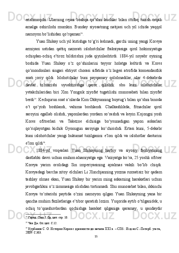 erishmoqchi.   Ularning   rejasi   boshqa   qo shni   kuchlar   bilan   ittifoq   tuzish   orqaliʻ
amalga   oshirilishi   mumkin.   Bunday   siyosatning   natijasi   uch   yil   ichida   yaqqol
namoyon bo lishidan qo rqaman	
ʻ ʻ 28
.
Yuan Shikay uch yil kutishga to g ri kelmadi, garchi uning yangi Koreya	
ʻ ʻ
armiyasi   ustidan   qattiq   nazorati   islohotchilar   fraksiyasiga   qirol   hokimiyatiga
ochiqdan-ochiq   e’tiroz   bildirishni   juda   qiyinlashtirdi.   1884-yil   noyabr   oyining
boshida   Yuan   Shikay   o z   qo shinlarini   tayyor   holatga   keltirdi   va   Kores	
ʻ ʻ
qo mondonlari   singari   ehtiyot   chorasi   sifatida   o z   lageri   atrofida   komendantlik	
ʻ ʻ
soati   joriy   qildi.   Islohotchilar   buni   payqamay   qololmadilar,   ular   4-dekabrda
davlat   to ntarishi   uyushtirishga   qaror   qilishdi:   shu   kuni   islohotchilar	
ʻ
yetakchilaridan   biri   Xon   Yongsik   ziyofat   tugatilishi   munosabati   bilan   ziyofat
berdi 29
. Kechqurun soat o nlarda Kim Okkyunning buyrug i bilan qo shni binoda	
ʻ ʻ ʻ
o t   qo yish   boshlandi,   vahima   boshlandi.   Chalkashlikda,   fitnachilar   qirol	
ʻ ʻ
saroyini egallab olishdi, yaponlardan yordam so rashdi va keyin Kojongni yosh	
ʻ
Kores   ofitserlari   va   Takezoe   elchisiga   bo ysunadigan   yapon   askarlari
ʻ
qo riqlayotgan   kichik   Gyonugun   saroyiga   ko chirishdi.   Ertasi   kuni,   5-dekabr	
ʻ ʻ
kuni   islohotchilar   yangi   hukumat   tuzilganini   e’lon   qildi   va   islohotlar   dasturini
e’lon qildi 30
.
1884-yil   voqealari   Yuan   Shikayning   harbiy   va   siyosiy   faoliyatining
dastlabki davri uchun muhim ahamiyatga ega. Vaziyatga ko ra, 25 yoshli ofitser	
ʻ
Koreya   yarim   orolidagi   Sin   imperiyasining   ajralmas   vakili   bo lib   chiqdi.	
ʻ
Koreyadagi barcha xitoy elchilari Li Xunchjanning yozma ruxsatisiz bir qadam
tashlay   olmas   ekan,   Yuan   Shikay   bir   yarim   ming   askarning   harakatlari   uchun
javobgarlikni o z zimmasiga olishdan tortinmadi. Shu munosabat bilan, ikkinchi	
ʻ
Koreya   to ntarishi   paytida   o zini   namoyon   qilgan   Yuan   Shikayning   yana   bir	
ʻ ʻ
qancha muhim fazilatlariga e’tibor qaratish lozim. Yuqorida aytib o tilganidek, u	
ʻ
ochiq   to qnashuvlardan   qochishga   harakat   qilganiga   qaramay,   u   qandaydir	
ʻ
28
 Город: Chen J. Op. цит. стр. 10.
29
 Чен Дж. Оп. цит. C.12.
30
  Курбанов С. О. История Кореи с древности до начала XXI в. – СПб.: Изд-во С.-Петерб. ун-та, 
2009.  С.303.
15 