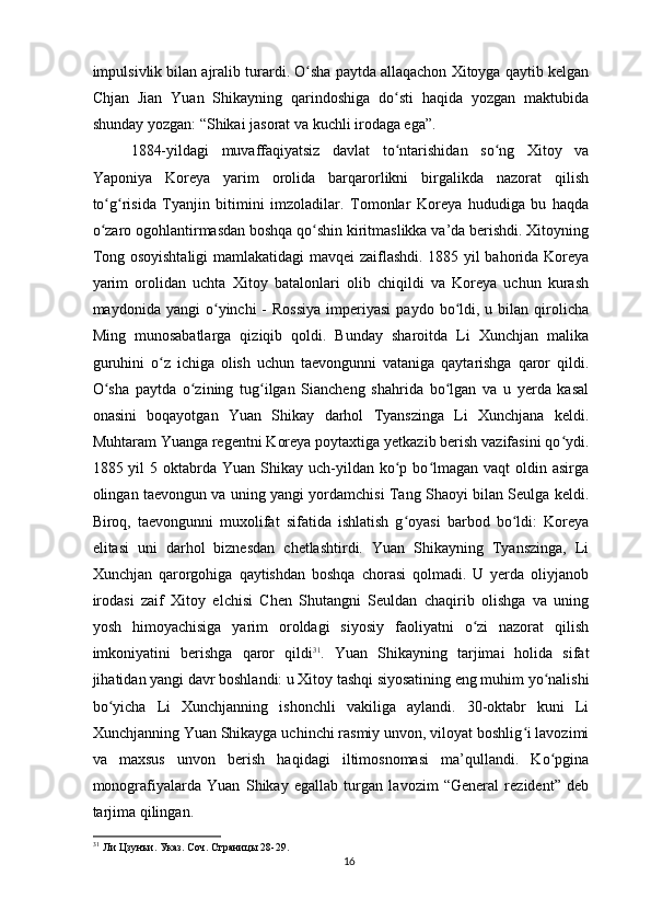 impulsivlik bilan ajralib turardi. O sha paytda allaqachon Xitoyga qaytib kelganʻ
Chjan   Jian   Yuan   Shikayning   qarindoshiga   do sti   haqida   yozgan   maktubida	
ʻ
shunday yozgan: “Shikai jasorat va kuchli irodaga ega”. 
1884-yildagi   muvaffaqiyatsiz   davlat   to ntarishidan   so ng   Xitoy   va
ʻ ʻ
Yaponiya   Koreya   yarim   orolida   barqarorlikni   birgalikda   nazorat   qilish
to g risida   Tyanjin   bitimini   imzoladilar.   Tomonlar   Koreya   hududiga   bu   haqda	
ʻ ʻ
o zaro ogohlantirmasdan boshqa qo shin kiritmaslikka va’da berishdi. Xitoyning
ʻ ʻ
Tong osoyishtaligi  mamlakatidagi mavqei zaiflashdi. 1885 yil bahorida Koreya
yarim   orolidan   uchta   Xitoy   batalonlari   olib   chiqildi   va   Koreya   uchun   kurash
maydonida  yangi  o yinchi   -  Rossiya   imperiyasi   paydo  bo ldi,  u  bilan  qirolicha	
ʻ ʻ
Ming   munosabatlarga   qiziqib   qoldi.   Bunday   sharoitda   Li   Xunchjan   malika
guruhini   o z   ichiga   olish   uchun   taevongunni   vataniga   qaytarishga   qaror   qildi.	
ʻ
O sha   paytda   o zining   tug ilgan   Siancheng   shahrida   bo lgan   va   u   yerda   kasal	
ʻ ʻ ʻ ʻ
onasini   boqayotgan   Yuan   Shikay   darhol   Tyanszinga   Li   Xunchjana   keldi.
Muhtaram Yuanga regentni Koreya poytaxtiga yetkazib berish vazifasini qo ydi.	
ʻ
1885 yil   5 oktabrda Yuan  Shikay  uch-yildan  ko p  bo lmagan  vaqt   oldin asirga	
ʻ ʻ
olingan taevongun va uning yangi yordamchisi Tang Shaoyi bilan Seulga keldi.
Biroq,   taevongunni   muxolifat   sifatida   ishlatish   g oyasi   barbod   bo ldi:   Koreya
ʻ ʻ
elitasi   uni   darhol   biznesdan   chetlashtirdi.   Yuan   Shikayning   Tyanszinga,   Li
Xunchjan   qarorgohiga   qaytishdan   boshqa   chorasi   qolmadi.   U   yerda   oliyjanob
irodasi   zaif   Xitoy   elchisi   Chen   Shutangni   Seuldan   chaqirib   olishga   va   uning
yosh   himoyachisiga   yarim   oroldagi   siyosiy   faoliyatni   o zi   nazorat   qilish	
ʻ
imkoniyatini   berishga   qaror   qildi 31
.   Yuan   Shikayning   tarjimai   holida   sifat
jihatidan yangi davr boshlandi: u Xitoy tashqi siyosatining eng muhim yo nalishi	
ʻ
bo yicha   Li   Xunchjanning   ishonchli   vakiliga   aylandi.   30-oktabr   kuni   Li	
ʻ
Xunchjanning Yuan Shikayga uchinchi rasmiy unvon, viloyat boshlig i lavozimi	
ʻ
va   maxsus   unvon   berish   haqidagi   iltimosnomasi   ma’qullandi.   Ko pgina	
ʻ
monografiyalarda   Yuan   Shikay   egallab   turgan   lavozim   “General   rezident”   deb
tarjima qilingan.
31
 Ли Цзунъи. Указ. Соч. Страницы 28-29.   
16