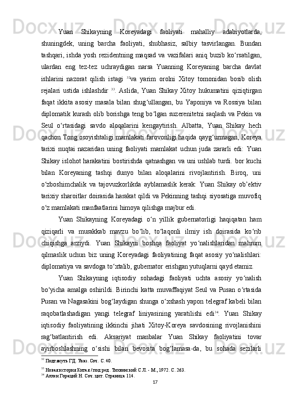 Yuan   Shikayning   Koreyadagi   faoliyati   mahalliy   adabiyotlarda,
shuningdek,   uning   barcha   faoliyati,   shubhasiz,   salbiy   tasvirlangan.   Bundan
tashqari,   ishda   yosh   rezidentning   maqsad   va   vazifalari   aniq   buzib   ko rsatilgan,ʻ
ulardan   eng   tez-tez   uchraydigan   narsa   Yuanning   Koreyaning   barcha   davlat
ishlarini   nazorat   qilish   istagi   32
va   yarim   orolni   Xitoy   tomonidan   bosib   olish
rejalari   ustida   ishlashdir   33
.   Aslida,   Yuan   Shikay   Xitoy   hukumatini   qiziqtirgan
faqat   ikkita   asosiy   masala   bilan   shug ullangan,   bu   Yaponiya   va   Rossiya   bilan	
ʻ
diplomatik kurash olib borishga teng bo lgan suzerenitetni saqlash  va Pekin va	
ʻ
Seul   o rtasidagi   savdo   aloqalarini   kengaytirish.   Albatta,   Yuan   Shikay   hech	
ʻ
qachon Tong osoyishtaligi mamlakati farovonligi haqida qayg urmagan, Koreya	
ʻ
tarixi   nuqtai   nazaridan   uning   faoliyati   mamlakat   uchun   juda   zararli   edi:   Yuan
Shikay islohot   harakatini  bostirishda  qatnashgan   va uni   ushlab  turdi.  bor   kuchi
bilan   Koreyaning   tashqi   dunyo   bilan   aloqalarini   rivojlantirish.   Biroq,   uni
o zboshimchalik   va   tajovuzkorlikda   ayblamaslik   kerak:   Yuan   Shikay   ob’ektiv	
ʻ
tarixiy sharoitlar doirasida harakat qildi va Pekinning tashqi siyosatiga muvofiq
o z mamlakati manfaatlarini himoya qilishga majbur edi.
ʻ
Yuan   Shikayning   Koreyadagi   o n   yillik   gubernatorligi   haqiqatan   ham	
ʻ
qiziqarli   va   murakkab   mavzu   bo lib,   to laqonli   ilmiy   ish   doirasida   ko rib	
ʻ ʻ ʻ
chiqishga   arziydi.   Yuan   Shikayni   boshqa   faoliyat   yo nalishlaridan   mahrum	
ʻ
qilmaslik   uchun   biz   uning   Koreyadagi   faoliyatining   faqat   asosiy   yo nalishlari:	
ʻ
diplomatiya va savdoga to xtalib, gubernator erishgan yutuqlarni qayd etamiz.	
ʻ
Yuan   Shikayning   iqtisodiy   sohadagi   faoliyati   uchta   asosiy   yo nalish	
ʻ
bo yicha   amalga   oshirildi.   Birinchi   katta   muvaffaqiyat   Seul   va   Pusan   o rtasida	
ʻ ʻ
Pusan va Nagasakini  bog laydigan shunga o xshash yapon telegraf kabeli bilan	
ʻ ʻ
raqobatlashadigan   yangi   telegraf   liniyasining   yaratilishi   edi 34
.   Yuan   Shikay
iqtisodiy   faoliyatining   ikkinchi   jihati   Xitoy-Koreya   savdosining   rivojlanishini
rag batlantirish   edi.   Aksariyat   manbalar   Yuan   Shikay   faoliyatini   tovar	
ʻ
ayirboshlashning   o sishi   bilan   bevosita   bog lamasa-da,   bu   sohada   sezilarli	
ʻ ʻ
32
 Подтянуть ГД. Указ. Соч. С. 40.   
33
 Новая история Китая / под ред. Тихвинский С.Л. - М., 1972. С. 263.   
34
 Аллен Гораций Н. Соч. цит. Страница 114.
17 