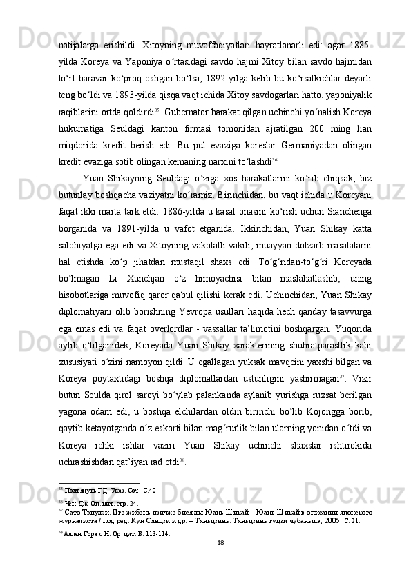 natijalarga   erishildi.   Xitoyning   muvaffaqiyatlari   hayratlanarli   edi:   agar   1885-
yilda Koreya va Yaponiya o rtasidagi  savdo hajmi Xitoy bilan savdo hajmidanʻ
to rt   baravar   ko proq   oshgan   bo lsa,   1892   yilga   kelib   bu   ko rsatkichlar   deyarli	
ʻ ʻ ʻ ʻ
teng bo ldi va 1893-yilda qisqa vaqt ichida Xitoy savdogarlari hatto. yaponiyalik	
ʻ
raqiblarini ortda qoldirdi 35
. Gubernator harakat qilgan uchinchi yo nalish Koreya	
ʻ
hukumatiga   Seuldagi   kanton   firmasi   tomonidan   ajratilgan   200   ming   lian
miqdorida   kredit   berish   edi.   Bu   pul   evaziga   koreslar   Germaniyadan   olingan
kredit evaziga sotib olingan kemaning narxini to lashdi	
ʻ 36
.
Yuan   Shikayning   Seuldagi   o ziga   xos   harakatlarini   ko rib   chiqsak,   biz	
ʻ ʻ
butunlay boshqacha vaziyatni ko ramiz. Birinchidan, bu vaqt ichida u Koreyani	
ʻ
faqat ikki marta tark etdi: 1886-yilda u kasal  onasini ko rish uchun Sianchenga	
ʻ
borganida   va   1891-yilda   u   vafot   etganida.   Ikkinchidan,   Yuan   Shikay   katta
salohiyatga ega edi va Xitoyning vakolatli vakili, muayyan dolzarb masalalarni
hal   etishda   ko p   jihatdan   mustaqil   shaxs   edi.   To g ridan-to g ri   Koreyada	
ʻ ʻ ʻ ʻ ʻ
bo lmagan   Li   Xunchjan   o z   himoyachisi   bilan   maslahatlashib,   uning	
ʻ ʻ
hisobotlariga muvofiq qaror qabul qilishi kerak edi. Uchinchidan, Yuan Shikay
diplomatiyani  olib borishning  Yevropa usullari   haqida  hech qanday  tasavvurga
ega   emas   edi   va   faqat   overlordlar   -   vassallar   ta’limotini   boshqargan.   Yuqorida
aytib   o tilganidek,   Koreyada   Yuan   Shikay   xarakterining   shuhratparastlik   kabi	
ʻ
xususiyati o zini namoyon qildi. U egallagan yuksak mavqeini yaxshi bilgan va	
ʻ
Koreya   poytaxtidagi   boshqa   diplomatlardan   ustunligini   yashirmagan 37
.   Vizir
butun   Seulda   qirol   saroyi   bo ylab   palankanda   aylanib   yurishga   ruxsat   berilgan	
ʻ
yagona   odam   edi,   u   boshqa   elchilardan   oldin   birinchi   bo lib   Kojongga   borib,	
ʻ
qaytib ketayotganda o z eskorti bilan mag rurlik bilan ularning yonidan o tdi va	
ʻ ʻ ʻ
Koreya   ichki   ishlar   vaziri   Yuan   Shikay   uchinchi   shaxslar   ishtirokida
uchrashishdan qat’iyan rad etdi 38
.
35
 Подтянуть ГД. Указ. Соч. С.40.
36
 Чен Дж. Оп. цит. стр. 24.
37
  Сато Тэцудзи. Игэ жибэнь цзичжэ бися ды Юань Шикай – Юань Шикай в описании японского 
журналиста / под ред. Кун Сянцзи и др. – Тяньцзинь: Тяньцзинь гуцзи чубаньшэ, 2005.  С. 21.
38
Аллен Гора с Н. Op. цит. Б. 113-114.
18 