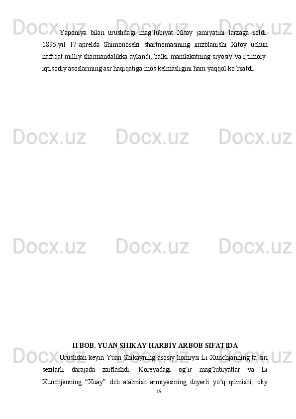 Yaponiya   bilan   urushdagi   mag lubiyat   Xitoy   jamiyatini   larzaga   soldi.ʻ
1895-yil   17-aprelda   Shimonoseki   shartnomasining   imzolanishi   Xitoy   uchun
nafaqat milliy sharmandalikka aylandi, balki mamlakatning siyosiy va ijtimoiy-
iqtisodiy asoslarining asr haqiqatiga mos kelmasligini ham yaqqol ko	
ʻ rsatdi.
II BOB. YUAN SHIKAY HARBIY ARBOB SIFATIDA
Urushdan keyin Yuan Shikayning asosiy homiysi Li Xunchjanning ta’siri
sezilarli   darajada   zaiflashdi.   Koreyadagi   og ir   mag lubiyatlar   va   Li	
ʻ ʻ
Xunchjanning   “Xuay”   deb   atalmish   armiyasining   deyarli   yo q   qilinishi,   oliy	
ʻ
19 