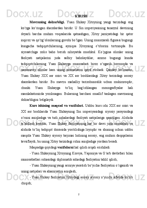 KIRISH
Mavzuning   dolzarbligi.   Yuan   Shikay   Xitoyning   yangi   tarixidagi   eng
ko zga   ko ringan   shaxslardan   biridir.   U   Sin   imperiyasining   tanazzul   davriningʻ ʻ
deyarli   barcha   muhim   voqealarida   qatnashgan,   Xitoy   jamiyatidagi   bir   qator
inqiroz va qo zg olonlarning guvohi bo lgan. Uning munozarali figurasi bugungi	
ʻ ʻ ʻ
kungacha   tadqiqotchilarning,   ayniqsa   Xitoyning   e’tiborini   tortmoqda.   Bu
siyosatchiga   xolis   baho   berish   nihoyatda   mushkul.   Ko pgina   olimlar   uning	
ʻ
faoliyati   natijalarini   juda   salbiy   baholaydilar,   ammo   bugungi   kunda
tadqiqotchilarning   Yuan   Shikayga   munosabati   biroz   o zgarib   bormoqda   va
ʻ
zamonaviy   olimlar   ham   uning   xizmatlarini   qayd   etishadi.   Qanday   bo lmasin,	
ʻ
Yuan   Shikay   XIX   asr   oxiri   va   XX   asr   boshlaridagi   Xitoy   tarixidagi   asosiy
shaxslardan   biridir.   Bu   mavzu   mahalliy   tarixshunoslik   uchun   muhimroqdir,
chunki   Yuan   Shikayga   to liq   bag ishlangan   monografiyalar   hali	
ʻ ʻ
mamlakatimizda   yozilmagan.   Bularning   barchasi   muallif   tanlagan   mavzuning
dolzarbligini belgilaydi.
Kurs   ishining   maqsad   va   vazifalari.   Ushbu   kurs   ishi   XIX   asr   oxiri   va
XX   asr   boshlarida   Yuan   Shikayning   Sin   imperiyasidagi   siyosiy   jarayondagi
o rnini   aniqlashga   va   turli   sohalardagi   faoliyati   natijalariga   qaratilgan.   Alohida	
ʻ
ta’kidlash   kerakki,   Yuan   Shikay   faoliyatining   har   bir   davri   juda   murakkab   va
alohida   to liq   tadqiqot   doirasida   yoritilishiga   loyiqdir   va   shuning   uchun   ushbu	
ʻ
maqola   Yuan   Shikay   siyosiy   tarjimai   holining   asosiy,   eng   muhim   daqiqalarini
tavsiflaydi, bu uning Xitoy tarixidagi rolini aniqlashga yordam beradi.
Maqsadga quyidagi  vazifalarni  hal qilish orqali erishiladi:
- Yuan Shikayning Xitoyning Koreya, Yaponiya va G arb davlatlari bilan	
ʻ
munosabatlari sohasidagi diplomatik sohadagi faoliyatini tahlil qilish;
- Yuan Shikayning yangi armiya yaratish bo yicha faoliyatini o rganish va	
ʻ ʻ
uning natijalari va ahamiyatini aniqlash;
- Yuan Shikay faoliyatini Xitoydagi asosiy siyosiy o yinchi sifatida ko rib	
ʻ ʻ
chiqish;
2 