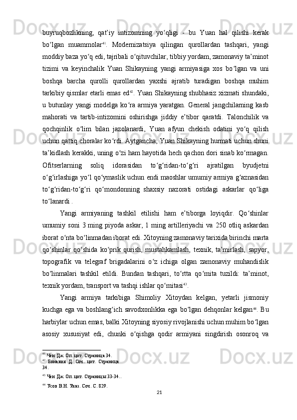 buyruqbozlikning,   qat’iy   intizomning   yo qligi   -   bu   Yuan   hal   qilishi   kerakʻ
bo lgan   muammolar	
ʻ 41
.   Modernizatsiya   qilingan   qurollardan   tashqari,   yangi
moddiy baza yo q edi, tajribali o qituvchilar, tibbiy yordam, zamonaviy ta’minot	
ʻ ʻ
tizimi   va   keyinchalik   Yuan   Shikayning   yangi   armiyasiga   xos   bo lgan   va   uni	
ʻ
boshqa   barcha   qurolli   qurollardan   yaxshi   ajratib   turadigan   boshqa   muhim
tarkibiy qismlar etarli emas ed 42
. Yuan Shikayning shubhasiz xizmati shundaki,
u   butunlay   yangi   modelga   ko ra   armiya   yaratgan.   General   jangchilarning   kasb	
ʻ
mahorati   va   tartib-intizomini   oshirishga   jiddiy   e’tibor   qaratdi.   Talonchilik   va
qochqinlik   o lim   bilan   jazolanardi,   Yuan   afyun   chekish   odatini   yo q   qilish	
ʻ ʻ
uchun qattiq choralar ko rdi. Aytgancha, Yuan Shikayning hurmati uchun shuni	
ʻ
ta’kidlash kerakki, uning o zi ham hayotida hech qachon dori sinab ko rmagan.	
ʻ ʻ
Ofitserlarning   soliq   idorasidan   to g ridan-to g ri   ajratilgan   byudjetni	
ʻ ʻ ʻ ʻ
o g irlashiga yo l qo ymaslik uchun endi maoshlar umumiy armiya g aznasidan	
ʻ ʻ ʻ ʻ ʻ
to g ridan-to g ri   qo mondonning
ʻ ʻ ʻ ʻ ʻ  
shaxsiy   nazorati   ostidagi   askarlar   qo liga	ʻ
to lanardi .	
ʻ
Yangi   armiyaning   tashkil   etilishi   ham   e’tiborga   loyiqdir.   Qo shinlar	
ʻ
umumiy  soni   3  ming  piyoda  askar,  1  ming  artilleriyachi  va   250  otliq  askardan
iborat o nta bo linmadan iborat edi. Xitoyning zamonaviy tarixida birinchi marta	
ʻ ʻ
qo shinlar   qo shida   ko prik   qurish,   mustahkamlash,   texnik,   ta’mirlash,   sapyor,	
ʻ ʻ ʻ
topografik   va   telegraf   brigadalarini   o z   ichiga   olgan   zamonaviy   muhandislik	
ʻ
bo linmalari   tashkil   etildi.   Bundan   tashqari,   to rtta   qo mita   tuzildi:   ta’minot,	
ʻ ʻ ʻ
texnik yordam, transport va tashqi ishlar qo mitasi	
ʻ 43
.
Yangi   armiya   tarkibiga   Shimoliy   Xitoydan   kelgan,   yetarli   jismoniy
kuchga  ega va  boshlang ich  savodxonlikka  ega  bo lgan  dehqonlar  kelgan	
ʻ ʻ 44
. Bu
harbiylar uchun emas, balki Xitoyning siyosiy rivojlanishi uchun muhim bo lgan	
ʻ
asosiy   xususiyat   edi,   chunki   o qishga   qodir   armiyani   singdirish   osonroq   va	
ʻ
41
 Чен Дж. Оп. цит. Страница 34.  
42
  Бонавия   Д.   Соч.   цит.   Страница
34.
43
 Чен Дж. Оп. цит. Страницы 33-34..
44
 Усов В.Н. Указ. Соч. С. 829.  
21