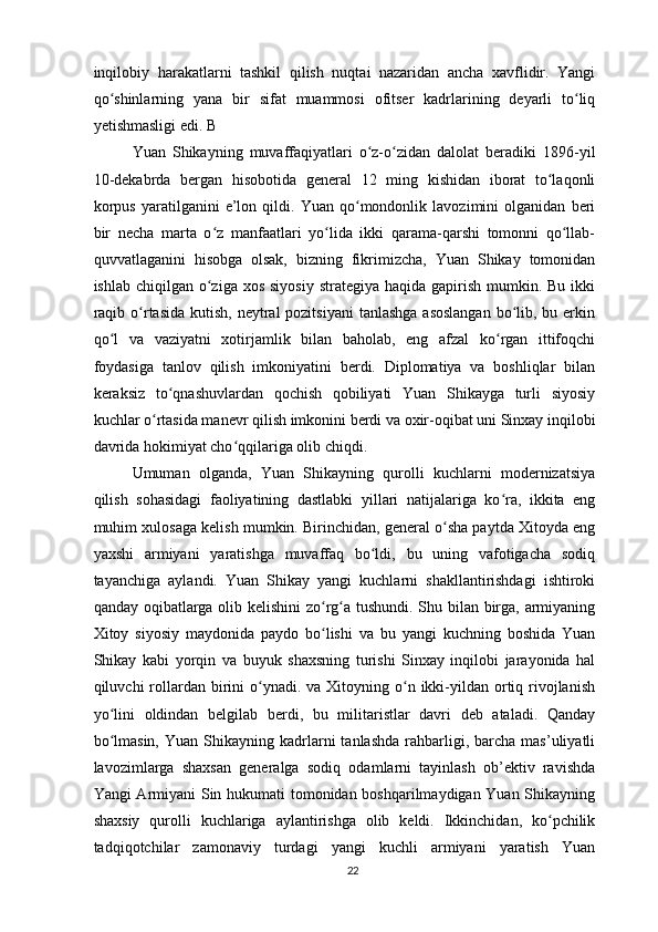 inqilobiy   harakatlarni   tashkil   qilish   nuqtai   nazaridan   ancha   xavflidir.   Yangi
qo shinlarning   yana   bir   sifat   muammosi   ofitser   kadrlarining   deyarli   to liqʻ ʻ
yetishmasligi edi. B
Yuan   Shikayning   muvaffaqiyatlari   o z-o zidan   dalolat   beradiki   1896-yil	
ʻ ʻ
10-dekabrda   bergan   hisobotida   general   12   ming   kishidan   iborat   to laqonli	
ʻ
korpus   yaratilganini   e’lon   qildi.   Yuan   qo mondonlik   lavozimini   olganidan   beri	
ʻ
bir   necha   marta   o z   manfaatlari   yo lida   ikki   qarama-qarshi   tomonni   qo llab-	
ʻ ʻ ʻ
quvvatlaganini   hisobga   olsak,   bizning   fikrimizcha,   Yuan   Shikay   tomonidan
ishlab chiqilgan o ziga xos  siyosiy  strategiya haqida gapirish mumkin. Bu ikki
ʻ
raqib o rtasida kutish,  neytral  pozitsiyani  tanlashga  asoslangan  bo lib, bu erkin	
ʻ ʻ
qo l   va   vaziyatni   xotirjamlik   bilan   baholab,   eng   afzal   ko rgan   ittifoqchi	
ʻ ʻ
foydasiga   tanlov   qilish   imkoniyatini   berdi.   Diplomatiya   va   boshliqlar   bilan
keraksiz   to qnashuvlardan   qochish   qobiliyati   Yuan   Shikayga   turli   siyosiy	
ʻ
kuchlar o rtasida manevr qilish imkonini berdi va oxir-oqibat uni Sinxay inqilobi	
ʻ
davrida hokimiyat cho qqilariga olib chiqdi.	
ʻ
Umuman   olganda,   Yuan   Shikayning   qurolli   kuchlarni   modernizatsiya
qilish   sohasidagi   faoliyatining   dastlabki   yillari   natijalariga   ko ra,   ikkita   eng	
ʻ
muhim xulosaga kelish mumkin. Birinchidan, general o sha paytda Xitoyda eng	
ʻ
yaxshi   armiyani   yaratishga   muvaffaq   bo ldi,   bu   uning   vafotigacha   sodiq	
ʻ
tayanchiga   aylandi.   Yuan   Shikay   yangi   kuchlarni   shakllantirishdagi   ishtiroki
qanday oqibatlarga olib kelishini  zo rg a tushundi. Shu bilan birga, armiyaning	
ʻ ʻ
Xitoy   siyosiy   maydonida   paydo   bo lishi   va   bu   yangi   kuchning   boshida   Yuan
ʻ
Shikay   kabi   yorqin   va   buyuk   shaxsning   turishi   Sinxay   inqilobi   jarayonida   hal
qiluvchi  rollardan  birini   o ynadi.  va  Xitoyning o n ikki-yildan  ortiq  rivojlanish	
ʻ ʻ
yo lini   oldindan   belgilab   berdi,   bu   militaristlar   davri   deb   ataladi.   Qanday	
ʻ
bo lmasin,   Yuan  Shikayning  kadrlarni  tanlashda  rahbarligi,  barcha  mas’uliyatli
ʻ
lavozimlarga   shaxsan   generalga   sodiq   odamlarni   tayinlash   ob’ektiv   ravishda
Yangi Armiyani Sin hukumati tomonidan boshqarilmaydigan Yuan Shikayning
shaxsiy   qurolli   kuchlariga   aylantirishga   olib   keldi.   Ikkinchidan,   ko pchilik	
ʻ
tadqiqotchilar   zamonaviy   turdagi   yangi   kuchli   armiyani   yaratish   Yuan
22 