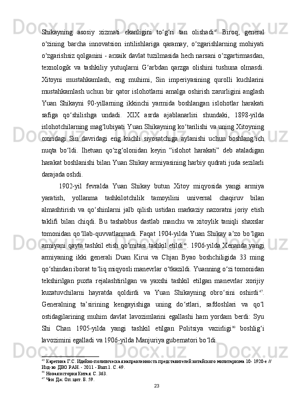 Shikayning   asosiy   xizmati   ekanligini   to g ri   tan   olishadiʻ ʻ 45
  Biroq,   general
o zining   barcha   innovatsion   intilishlariga   qaramay,   o zgarishlarning   mohiyati	
ʻ ʻ
o zgarishsiz qolganini - arxaik davlat tuzilmasida hech narsani o zgartirmasdan,
ʻ ʻ
texnologik   va   tashkiliy   yutuqlarni   G arbdan   qarzga   olishini   tushuna   olmasdi.	
ʻ
Xitoyni   mustahkamlash,   eng   muhimi,   Sin   imperiyasining   qurolli   kuchlarini
mustahkamlash uchun bir qator islohotlarni  amalga oshirish zarurligini anglash
Yuan   Shikayni   90-yillarning   ikkinchi   yarmida   boshlangan   islohotlar   harakati
safiga   qo shilishga   undadi.   XIX   asrda   ajablanarlisi   shundaki,   1898-yilda	
ʻ
islohotchilarning mag lubiyati Yuan Shikayning ko tarilishi va uning Xitoyning	
ʻ ʻ
oxiridagi   Sin   davridagi   eng   kuchli   siyosatchiga   aylanishi   uchun   boshlang ich	
ʻ
nuqta   bo ldi.   Ihetuan   qo zg olonidan   keyin   “islohot   harakati”   deb   ataladigan	
ʻ ʻ ʻ
harakat boshlanishi bilan Yuan Shikay armiyasining harbiy qudrati juda sezilarli
darajada oshdi.
1902-yil   fevralda   Yuan   Shikay   butun   Xitoy   miqyosida   yangi   armiya
yaratish,   yollanma   tashkilotchilik   tamoyilini   universal   chaqiruv   bilan
almashtirish   va   qo shinlarni   jalb   qilish   ustidan   markaziy   nazoratni   joriy   etish	
ʻ
taklifi   bilan   chiqdi.   Bu   tashabbus   dastlab   manchu   va   xitoylik   taniqli   shaxslar
tomonidan  qo llab-quvvatlanmadi.   Faqat   1904-yilda   Yuan  Shikay   a’zo  bo lgan	
ʻ ʻ
armiyani qayta tashkil etish qo mitasi tashkil etildi	
ʻ 46
. 1906-yilda Xenanda yangi
armiyaning   ikki   generali   Duan   Kirui   va   Chjan   Byao   boshchiligida   33   ming
qo shindan iborat to liq miqyosli manevrlar o tkazildi. Yuanning o zi tomonidan	
ʻ ʻ ʻ ʻ
tekshirilgan   puxta   rejalashtirilgan   va   yaxshi   tashkil   etilgan   manevrlar   xorijiy
kuzatuvchilarni   hayratda   qoldirdi   va   Yuan   Shikayning   obro sini   oshirdi	
ʻ 47
.
Generalning   ta’sirining   kengayishiga   uning   do stlari,   safdoshlari   va   qo l	
ʻ ʻ
ostidagilarining   muhim   davlat   lavozimlarini   egallashi   ham   yordam   berdi:   Syu
Shi   Chan   1905-yilda   yangi   tashkil   etilgan   Politsiya   vazirligi 80  
boshlig i	
ʻ
lavozimini egalladi va 1906-yilda Manjuriya gubernatori bo ldi.	
ʻ
45
 Каретина Г.С. Идейно-политическая направленность представителей китайского милитаризма 10-  
1920-е //
Изд-во ДВО РАН. - 2011 - Вып.1. С. 49.
46
 Новая история Китая. С. 363.
47
 Чен Дж. Оп. цит. Б. 59.
23 