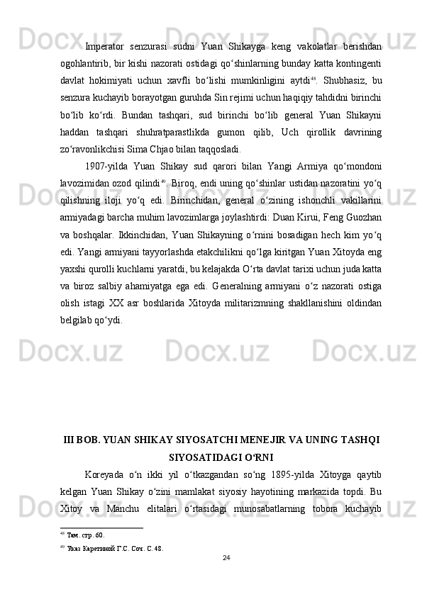 Imperator   senzurasi   sudni   Yuan   Shikayga   keng   vakolatlar   berishdan
ogohlantirib, bir kishi nazorati ostidagi qo shinlarning bunday katta kontingentiʻ
davlat   hokimiyati   uchun   xavfli   bo lishi   mumkinligini   aytdi	
ʻ 48
.   Shubhasiz,   bu
senzura kuchayib borayotgan guruhda Sin rejimi uchun haqiqiy tahdidni birinchi
bo lib   ko rdi.   Bundan   tashqari,   sud   birinchi   bo lib   general   Yuan   Shikayni	
ʻ ʻ ʻ
haddan   tashqari   shuhratparastlikda   gumon   qilib,   Uch   qirollik   davrining
zo ravonlikchisi Sima Chjao bilan taqqosladi.
ʻ
1907-yilda   Yuan   Shikay   sud   qarori   bilan   Yangi   Armiya   qo mondoni	
ʻ
lavozimidan ozod qilindi 49
. Biroq, endi uning qo shinlar ustidan nazoratini yo q	
ʻ ʻ
qilishning   iloji   yo q   edi.   Birinchidan,   general   o zining   ishonchli   vakillarini	
ʻ ʻ
armiyadagi barcha muhim lavozimlarga joylashtirdi: Duan Kirui, Feng Guozhan
va   boshqalar.   Ikkinchidan,   Yuan   Shikayning   o rnini   bosadigan   hech   kim   yo q	
ʻ ʻ
edi. Yangi armiyani tayyorlashda etakchilikni qo lga kiritgan Yuan Xitoyda eng
ʻ
yaxshi qurolli kuchlarni yaratdi, bu kelajakda O rta davlat tarixi uchun juda katta
ʻ
va   biroz   salbiy   ahamiyatga   ega   edi.   Generalning   armiyani   o z   nazorati   ostiga	
ʻ
olish   istagi   XX   asr   boshlarida   Xitoyda   militarizmning   shakllanishini   oldindan
belgilab qo ydi.	
ʻ
III BOB. YUAN SHIKAY SIYOSATCHI MENEJIR VA UNING TASHQI
SIYOSATIDAGI O RNI	
ʻ
Koreyada   o n   ikki   yil   o tkazgandan   so ng   1895-yilda   Xitoyga   qaytib	
ʻ ʻ ʻ
kelgan   Yuan   Shikay   o zini   mamlakat   siyosiy   hayotining   markazida   topdi.   Bu	
ʻ
Xitoy   va   Manchu   elitalari   o rtasidagi   munosabatlarning   tobora   kuchayib	
ʻ
48
 Там. стр. 60.
49
 Указ Каретиной Г.С. Соч. С. 48.
24 