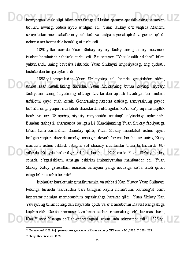 borayotgan keskinligi bilan tavsiflangan. Ushbu qarama-qarshilikning namoyon
bo lishi   avvalgi   bobda   aytib   o tilgan   edi:   Yuan   Shikay   o z   vaqtida   Manchuʻ ʻ ʻ
saroyi bilan munosabatlarni yaxshilash va taxtga xiyonat qilishda gumon qilish
uchun asos bermaslik kerakligini tushundi.
1890-yillar   oxirida   Yuan   Shikay   siyosiy   faoliyatining   asosiy   mazmuni
islohot   harakatida   ishtirok   etishi   edi.   Bu   jarayon   “Yuz   kunlik   islohot”   bilan
yakunlandi,   uning   bevosita   ishtiroki   Yuan   Shikayni   imperiyadagi   eng   qudratli
kishilardan biriga aylantirdi.
1898-yil   voqealarida   Yuan   Shikayning   roli   haqida   gapirishdan   oldin,
ushbu   asar   muallifining   fikricha,   Yuan   Shikayning   butun   keyingi   siyosiy
faoliyatini   uning   hayotining   oldingi   davrlaridan   ajratib   turadigan   bir   muhim
tafsilotni   qayd   etish   kerak.   Generalning   nazorat   ostidagi   armiyasining   paydo
bo lishi unga yuqori martabali shaxslardan oldingidan ko ra ko proq mustaqillik
ʻ ʻ ʻ
berdi   va   uni   Xitoyning   siyosiy   maydonida   mustaqil   o yinchiga   aylantirdi.	
ʻ
Bundan tashqari, sharmanda bo lgan Li  Xunchjanning Yuan Shikay faoliyatiga	
ʻ
ta’siri   ham   zaiflashdi.   Shunday   qilib,   Yuan   Shikay   mamlakat   uchun   qiyin
bo lgan inqiroz davrida amalga oshirgan deyarli barcha harakatlari uning Xitoy	
ʻ
manfaati   uchun   ishlash   istagini   sof   shaxsiy   manfaatlar   bilan   birlashtirdi.   90-
yillarda   Xitoyda   ko tarilgan   islohot   harakati.   XIX   asrda   Yuan   Shikay   harbiy	
ʻ
sohada   o zgarishlarni   amalga   oshirish   imkoniyatidan   manfaatdor   edi.   Yuan	
ʻ
Shikay   Xitoy   generallari   orasidan   armiyani   yangi   modelga   ko ra   isloh   qilish	
ʻ
istagi bilan ajralib turardi 50
.
Islohotlar harakatining mafkurachisi va rahbari Kan Yuvey Yuan Shikayni
Pekinga   birinchi   tashrifidan   beri   tanigan:   keyin   noma’lum,   kambag al   olim	
ʻ
imperator   nomiga   memorandum   topshirishga   harakat   qildi.   Yuan   Shikay   Kan
Yuveyning bilimdonligidan hayratda qoldi va o z hisobotini Davlat kengashiga	
ʻ
taqdim  etdi. Garchi  memorandum  hech  qachon imperatorga etib bormasa  ham,
Kan   Yuvey   Yuanga   qo llab-quvvatlagani   uchun   juda   minnatdor   edi	
ʻ 51
.   1895   yil
50
 Тихвинский С.Л. Реформаторское движение в Китае в конце XIX века. - М., 1980. С. 220 - 223.   
51
 Чжоу Янь. Указ оп. С. 22.   
25 