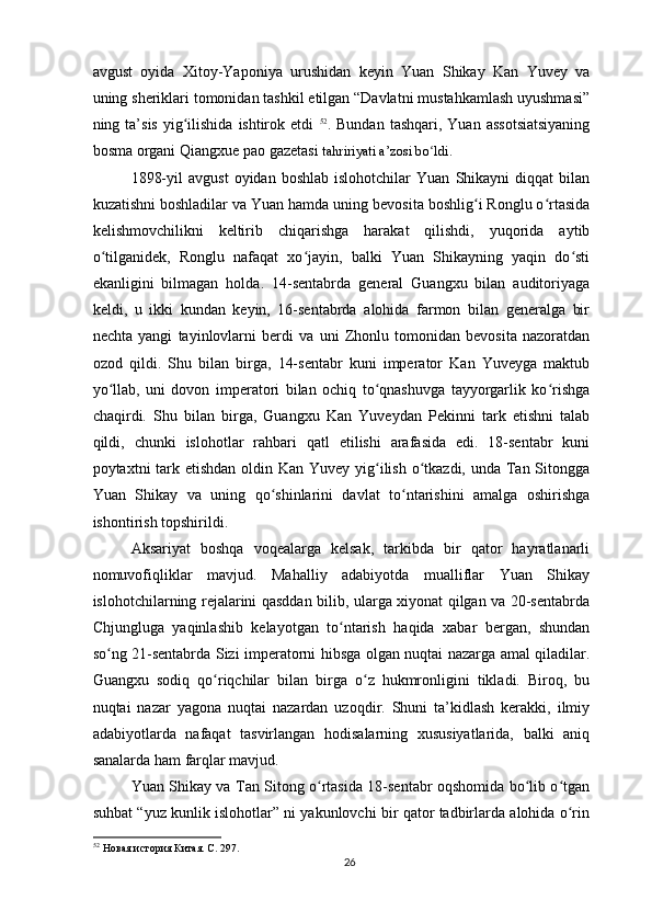 avgust   oyida   Xitoy-Yaponiya   urushidan   keyin   Yuan   Shikay   Kan   Yuvey   va
uning sheriklari tomonidan tashkil etilgan “Davlatni mustahkamlash uyushmasi”
ning ta’sis  yig ilishida  ishtirok  etdi  ʻ 52
. Bundan  tashqari,  Yuan  assotsiatsiyaning
bosma organi Qiangxue pao gazetasi  tahririyati a’zosi bo ldi	
ʻ .
1898-yil   avgust   oyidan  boshlab   islohotchilar   Yuan   Shikayni   diqqat   bilan
kuzatishni boshladilar va Yuan hamda uning bevosita boshlig i Ronglu o rtasida	
ʻ ʻ
kelishmovchilikni   keltirib   chiqarishga   harakat   qilishdi,   yuqorida   aytib
o tilganidek,   Ronglu   nafaqat   xo jayin,   balki   Yuan   Shikayning   yaqin   do sti	
ʻ ʻ ʻ
ekanligini   bilmagan   holda.   14-sentabrda   general   Guangxu   bilan   auditoriyaga
keldi,   u   ikki   kundan   keyin,   16-sentabrda   alohida   farmon   bilan   generalga   bir
nechta   yangi   tayinlovlarni   berdi   va   uni   Zhonlu   tomonidan   bevosita   nazoratdan
ozod   qildi.   Shu   bilan   birga,   14-sentabr   kuni   imperator   Kan   Yuveyga   maktub
yo llab,   uni   dovon   imperatori   bilan   ochiq   to qnashuvga   tayyorgarlik   ko rishga
ʻ ʻ ʻ
chaqirdi.   Shu   bilan   birga,   Guangxu   Kan   Yuveydan   Pekinni   tark   etishni   talab
qildi,   chunki   islohotlar   rahbari   qatl   etilishi   arafasida   edi.   18-sentabr   kuni
poytaxtni tark etishdan  oldin Kan Yuvey yig ilish o tkazdi, unda Tan Sitongga	
ʻ ʻ
Yuan   Shikay   va   uning   qo shinlarini   davlat   to ntarishini   amalga   oshirishga	
ʻ ʻ
ishontirish topshirildi.
Aksariyat   boshqa   voqealarga   kelsak,   tarkibda   bir   qator   hayratlanarli
nomuvofiqliklar   mavjud.   Mahalliy   adabiyotda   mualliflar   Yuan   Shikay
islohotchilarning rejalarini qasddan bilib, ularga xiyonat qilgan va 20-sentabrda
Chjungluga   yaqinlashib   kelayotgan   to ntarish   haqida   xabar   bergan,   shundan	
ʻ
so ng 21-sentabrda Sizi imperatorni hibsga olgan nuqtai nazarga amal qiladilar.	
ʻ
Guangxu   sodiq   qo riqchilar   bilan   birga   o z   hukmronligini   tikladi.   Biroq,   bu	
ʻ ʻ
nuqtai   nazar   yagona   nuqtai   nazardan   uzoqdir.   Shuni   ta’kidlash   kerakki,   ilmiy
adabiyotlarda   nafaqat   tasvirlangan   hodisalarning   xususiyatlarida,   balki   aniq
sanalarda ham farqlar mavjud.
Yuan Shikay va Tan Sitong o rtasida 18-sentabr oqshomida bo lib o tgan	
ʻ ʻ ʻ
suhbat “yuz kunlik islohotlar” ni yakunlovchi bir qator tadbirlarda alohida o rin	
ʻ
52
 Новая история Китая. С. 297.  
26 