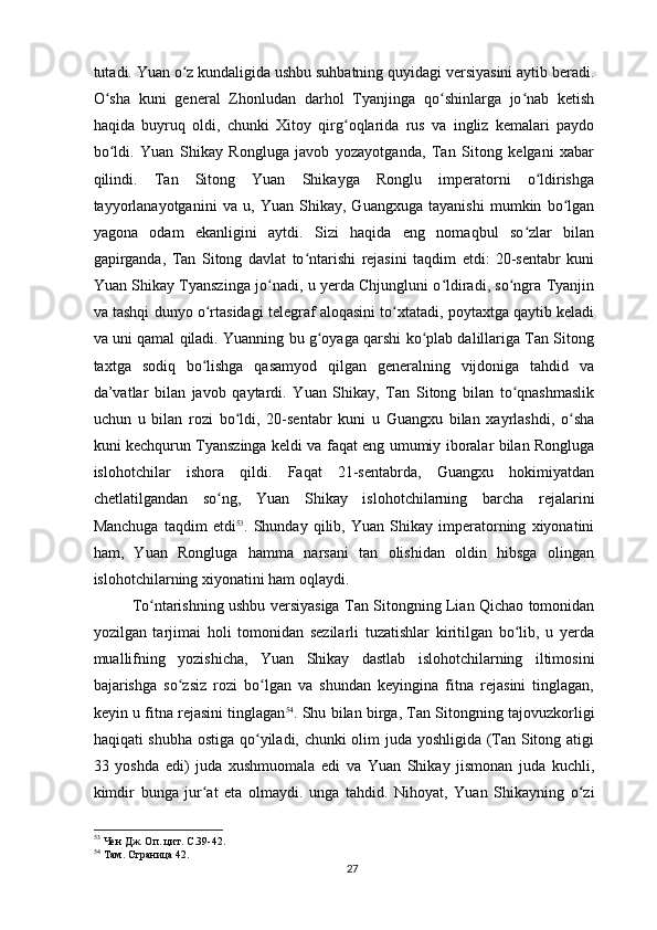 tutadi. Yuan o z kundaligida ushbu suhbatning quyidagi versiyasini aytib beradi.ʻ
O sha   kuni   general   Zhonludan   darhol   Tyanjinga   qo shinlarga   jo nab   ketish	
ʻ ʻ ʻ
haqida   buyruq   oldi,   chunki   Xitoy   qirg oqlarida   rus   va   ingliz   kemalari   paydo	
ʻ
bo ldi.   Yuan   Shikay   Rongluga   javob   yozayotganda,   Tan   Sitong   kelgani   xabar	
ʻ
qilindi.   Tan   Sitong   Yuan   Shikayga   Ronglu   imperatorni   o ldirishga	
ʻ
tayyorlanayotganini   va   u,   Yuan   Shikay,   Guangxuga   tayanishi   mumkin   bo lgan	
ʻ
yagona   odam   ekanligini   aytdi.   Sizi   haqida   eng   nomaqbul   so zlar   bilan	
ʻ
gapirganda,   Tan   Sitong   davlat   to ntarishi   rejasini   taqdim   etdi:   20-sentabr   kuni	
ʻ
Yuan Shikay Tyanszinga jo nadi, u yerda Chjungluni o ldiradi, so ngra Tyanjin	
ʻ ʻ ʻ
va tashqi dunyo o rtasidagi telegraf aloqasini to xtatadi, poytaxtga qaytib keladi	
ʻ ʻ
va uni qamal qiladi. Yuanning bu g oyaga qarshi ko plab dalillariga Tan Sitong	
ʻ ʻ
taxtga   sodiq   bo lishga   qasamyod   qilgan   generalning   vijdoniga   tahdid   va	
ʻ
da’vatlar   bilan   javob   qaytardi.   Yuan   Shikay,   Tan   Sitong   bilan   to qnashmaslik	
ʻ
uchun   u   bilan   rozi   bo ldi,   20-sentabr   kuni   u   Guangxu   bilan   xayrlashdi,   o sha	
ʻ ʻ
kuni kechqurun Tyanszinga keldi va faqat eng umumiy iboralar bilan Rongluga
islohotchilar   ishora   qildi.   Faqat   21-sentabrda,   Guangxu   hokimiyatdan
chetlatilgandan   so ng,   Yuan   Shikay   islohotchilarning   barcha   rejalarini	
ʻ
Manchuga   taqdim   etdi 53
.   Shunday   qilib,   Yuan   Shikay   imperatorning   xiyonatini
ham,   Yuan   Rongluga   hamma   narsani   tan   olishidan   oldin   hibsga   olingan
islohotchilarning xiyonatini ham oqlaydi.
To ntarishning ushbu versiyasiga Tan Sitongning Lian Qichao tomonidan	
ʻ
yozilgan   tarjimai   holi   tomonidan   sezilarli   tuzatishlar   kiritilgan   bo lib,   u   yerda	
ʻ
muallifning   yozishicha,   Yuan   Shikay   dastlab   islohotchilarning   iltimosini
bajarishga   so zsiz   rozi   bo lgan   va   shundan   keyingina   fitna   rejasini   tinglagan,	
ʻ ʻ
keyin u fitna rejasini tinglagan 54
. Shu bilan birga, Tan Sitongning tajovuzkorligi
haqiqati shubha ostiga qo yiladi, chunki olim juda yoshligida (Tan Sitong atigi	
ʻ
33   yoshda   edi)   juda   xushmuomala   edi   va   Yuan   Shikay   jismonan   juda   kuchli,
kimdir   bunga   jur at   eta   olmaydi.   unga   tahdid.   Nihoyat,   Yuan   Shikayning   o zi	
ʻ ʻ
53
 Чен Дж. Оп. цит. С.39-42.
54
 Там. Страница 42.
27 